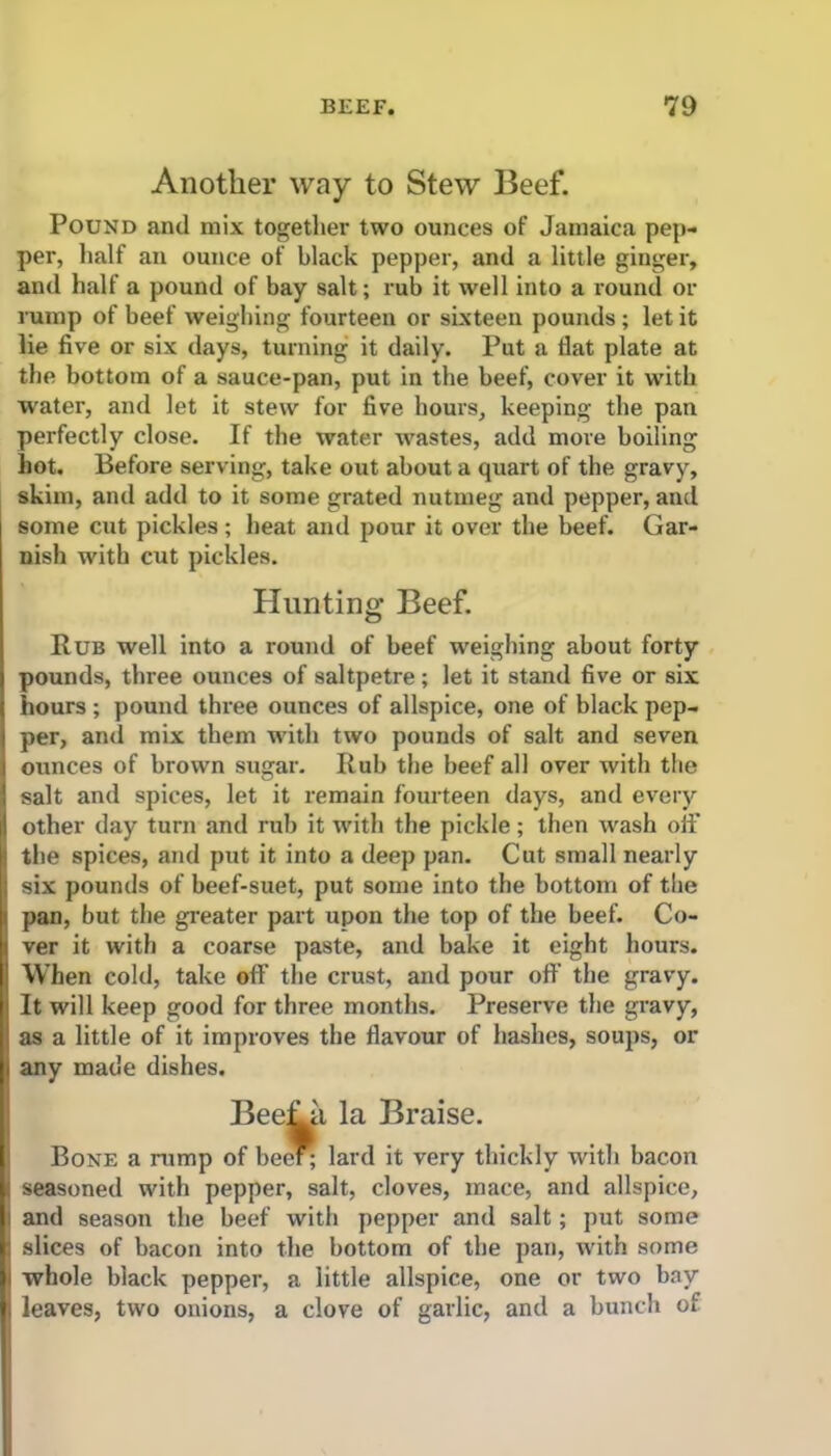 Another way to Stew Beef. Pound and mix together two ounces of Jamaica pep- per, half an ounce of black pepper, and a little ginger, and half a pound of bay salt; rub it well into a round or rump of beef weighing fourteen or sixteen pounds; let it lie five or six days, turning it daily. Put a fiat plate at the bottom of a sauce-pan, put in the beef, cover it with water, and let it stew for five hours, keeping the pan perfectly close. If the water wastes, add more boiling hot. Before serving, take out about a quart of the gravy, skim, and add to it some grated nutmeg and pepper, and some cut pickles; heat and pour it over the beef. Gar- nish with cut pickles. Hunting Beef. Rub well into a round of beef weighing about forty pounds, three ounces of saltpetre; let it stand five or six hours ; pound three ounces of allspice, one of black pep- per, and mix them with two pounds of salt and seven ounces of brown sugar. Rub the beef all over with the salt and spices, let it remain fourteen days, and every other day turn and rub it with the pickle; then wash off the spices, and put it into a deep pan. Cut small nearly six pounds of beef-suet, put some into the bottom of the pan, but the greater part upon the top of the beef. Co- ver it with a coarse paste, and bake it eight hours. When cold, take off the crust, and pour off the gravy. It will keep good for three months. Preserve the gravy, as a little of it improves the flavour of hashes, soups, or any made dishes. BeeLa la Braise. Bone a rump of been lard it very thickly with bacon seasoned with pepper, salt, cloves, mace, and allspice, and season the beef with pepper and salt; put some slices of bacon into the bottom of the pan, with some whole black pepper, a little allspice, one or two bay leaves, two onions, a clove of garlic, and a bunch of