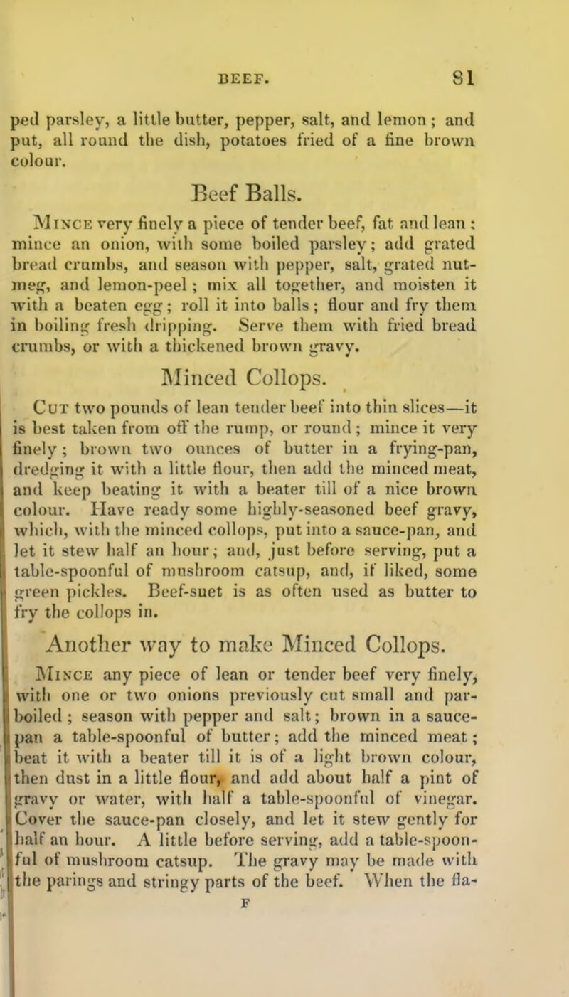 ped parsley, a little butter, pepper, salt, and lemon; and put, all round the dish, potatoes fried of a fine brown colour. Beef Balls. Mince very finely a piece of tender beef, fat and lean : mince an onion, with some boiled parsley; add grated bread crumbs, and season with pepper, salt, grated nut- meg, and lemon-peel ; mix all together, and moisten it with a beaten egg; roll it into balls; flour and fry them in boiling fresh dripping. Serve them with fried bread crumbs, or with a thickened brown gravy. Minced Collops. Cut two pounds of lean tender beef into thin slices—it is best taken from off the rump, or round ; mince it very finely; brown two ounces of butter in a frying-pan, dredging it with a little flour, then add the minced meat, and keep beating it with a beater till of a nice brown colour. Have ready some highly-seasoned beef gravy, which, with the minced collops, put into a sauce-pan, and let it stew half an hour; and, just before serving, put a table-spoonful of mushroom catsup, and, if liked, some green pickles. Beef-suet is as often used as butter to fry the collops in. Another way to make Minced Collops. Mince any piece of lean or tender beef very finely, with one or two onions previously cut small and par- boiled ; season with pepper and salt; brown in a sauce- pan a table-spoonful of butter; add the minced meat; beat it with a beater till it. is of a light brown colour, then dust in a little flour,> and add about half a pint of gravy or water, with half a table-spoonful of vinegar. Cover the sauce-pan closely, and let it stew gently for half an hour. A little before serving, add a table-spoon- ful of mushroom catsup. The gravy may be made with the parings and stringy parts of the beef. When the fla- F