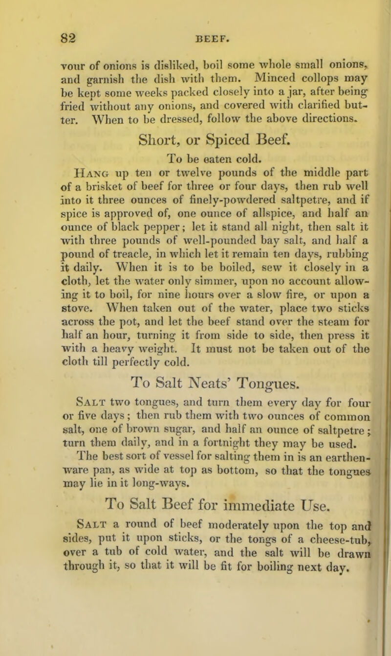vour of onions is disliked, boil some whole small onions, and garnish the dish with them. Minced collops may be kept some weeks packed closely into a jar, after being fried without any onions, and covered with clarified but- ter. When to be dressed, follow the above directions. Short, or Spiced Beef. To be eaten cold. Hang up ten or twelve pounds of the middle part of a brisket of beef for three or four days, then rub well into it three ounces of finely-powdered saltpetre, and if spice is approved of, one ounce of allspice, and half an ounce of black pepper; let it stand all night, then salt it with three pounds of well-pounded bay salt, and half a pound of treacle, in which let it remain ten days, rubbing it daily. When it is to be boiled, sew it closely in a cloth, let the water only simmer, upon no account allow- ing it to boil, for nine hours over a slow fire, or upon a stove. When taken out of the water, place two sticks across the pot, and let the beef stand over the steam for half an hour, turning it from side to side, then press it with a heavy weight. It must not be taken out of the cloth till perfectly cold. To Salt Neats’ Tongues. Salt two tongues, and turn them every day for four or five days ; then rub them with two ounces of common salt, one of brown sugar, and half an ounce of saltpetre ; turn them daily, and in a fortnight they may be used. The best sort of vessel for salting them in is an earthen- ware pan, as wide at top as bottom, so that the tongues may lie in it long-ways. To Salt Beef for immediate Use. Salt a round of beef moderately upon the top and sides, put it upon sticks, or the tongs of a cheese-tub, over a tub of cold water, and the salt will be drawn through it, so that it will be fit for boiling next day.
