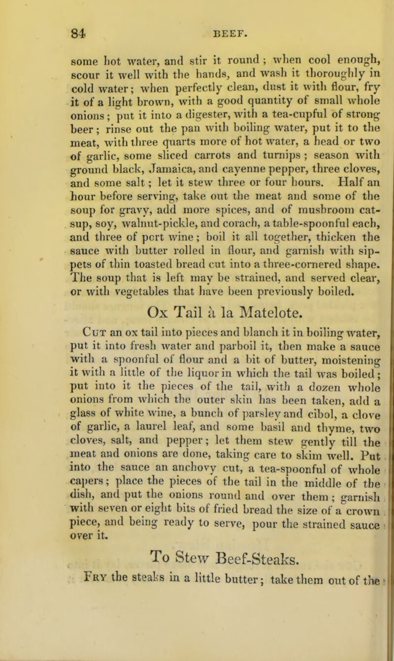 some hot water, and stir it round ; when cool enough, scour it well with the hands, and wash it thoroughly in cold water; when perfectly clean, dust it with flour, fry it of a light brown, with a good quantity of small whole onions; put it into a digester, with a tea-cupful of strong beer; rinse out the pan with boiling water, put it to the meat, with three quarts more of hot water, a head or two of garlic, some sliced carrots and turnips ; season with ground black, Jamaica, and cayenne pepper, three cloves, and some salt; let it stew three or four hours. Half an hour before serving, take out the meat and some of the soup for gravy, add more spices, and of mushroom cat- sup, soy, walnut-pickle, and corach, a table-spoonful each, and three of pert wine; boil it all together, thicken the sauce with butter rolled in flour, and garnish with sip- pets of thin toasted bread cut into a three-cornered shape. The soup that is left may be strained, and served clear, or with vegetables that have been previously boiled. Ox Tail a la Matelote. Cut an ox tail into pieces and blanch it in boiling water, put it into fresh water and parboil it, then make a sauce with a spoonful of flour and a bit of butter, moistening it with a little of the liquor in which the tail was boiled; put into it the pieces of the tail, with a dozen whole onions from which the outer skin has been taken, add a glass of white wine, a bunch of parsley and cibol, a clove of garlic, a laurel leaf, and some basil and thyme, two cloves, salt, and pepper; let them stew gently till the meat and onions are done, taking care to skim well. Put into the sauce an anchovy cut, a tea-spoonful of whole capers; place the pieces of the tail in the middle of the dish, and put the onions round and over them ; garnish with seven or eight bits of fried bread the size of a crown piece, and being ready to serve, pour the strained sauce over it. To Stew Beef-Steaks. Fry the steals in a little butter; take them out of the