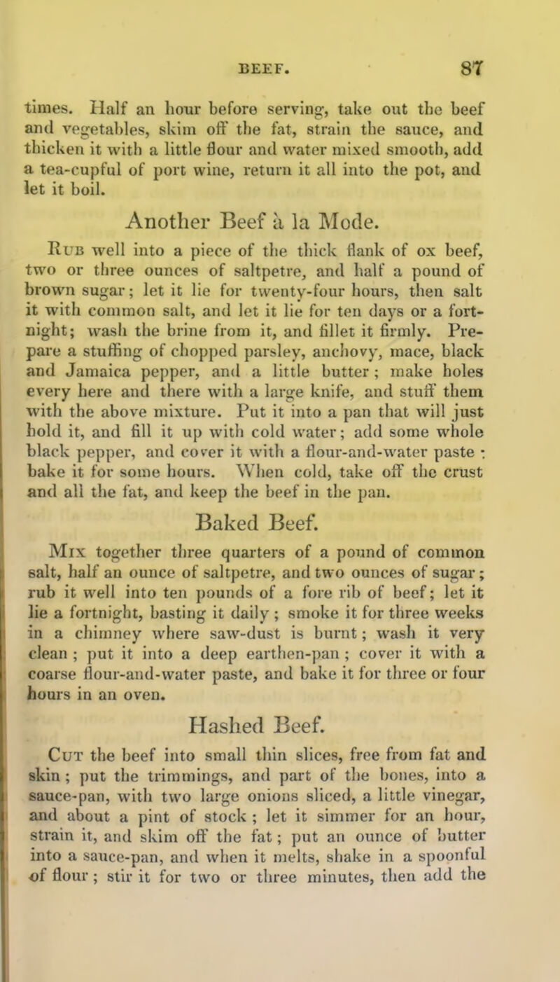 times. Half an hour before serving, take out the beef and vegetables, skim oft' the fat, strain the sauce, and thicken it with a little flour and water mixed smooth, add a tea-cupful of port wine, return it all into the pot, and let it boil. Another Beef a la Mode. Rub well into a piece of the thick flank of ox beef, two or three ounces of saltpetre, and half a pound of brown sugar; let it lie for twenty-four hours, then salt it with common salt, and let it lie for ten days or a fort- night; wash the brine from it, and fillet it firmly. Pre- pare a stuffing of chopped parsley, anchovy, mace, black and Jamaica pepper, and a little butter ; make holes every here and there with a large knife, and stuff them, with the above mixture. Put it into a pan that will just hold it, and fill it up with cold water; add some whole black pepper, and cover it with a flour-and-water paste ; bake it for some hours. When cold, take off the crust and all the fat, and keep the beef in the pan. Baked Beef. Mix together three quarters of a pound of common salt, half an ounce of saltpetre, and two ounces of sugar; rub it well into ten pounds of a fore rib of beef; let it lie a fortnight, basting it daily ; smoke it for three weeks in a chimney where saw-dust is burnt; wash it very clean ; put it into a deep earthen-pan; cover it with a coarse flour-and-water paste, and bake it for three or four hours in an oven. Hashed Beef. Cut the beef into small thin slices, free from fat and skin ; put the trimmings, and part of the bones, into a sauce-pan, with two large onions sliced, a little vinegar, and about a pint of stock ; let it simmer for an hour, strain it, and skim off the fat; put an ounce of butter into a sauce-pan, and when it melts, shake in a spoonful of flour ; stir it for two or three minutes, then add the