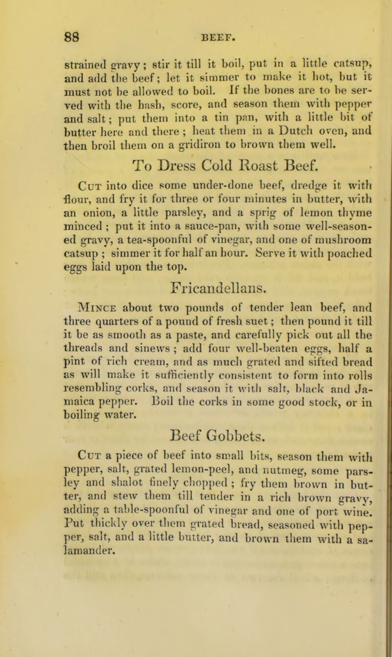 strained gravy; stir it till it boil, put in a little catsup, and add the beef; let it simmer to make it hot, but it must not be allowed to boil. If the bones are to be ser- ved with the hash, score, and season them with pepper and salt; put them into a tin pan, with a little bit of butter here and there ; heat them in a Dutch oven, and then broil them on a gridiron to brown them well. To Dress Cold Roast Beef. Cut into dice some under-done beef, dredge it with ■flour, and fry it for three or four minutes in butter, with an onion, a little parsley, and a sprig of lemon thyme minced ; put it into a sauce-pan, with some well-season- ed gravy, a tea-spoonful of vinegar, and one of mushroom catsup; simmer it for half an hour. Serve it with poached eggs laid upon the top. Fricandellans. Mince about two pounds of tender lean beef, and three quarters of a pound of fresh suet; then pound it till it be as smooth as a paste, and carefully pick out all the threads and sinews; add four well-beaten eggs, half a pint of rich cream, and as much grated and sifted bread as will make it sufficiently consistent to form into rolls resembling corks, and season it with salt, black and Ja- maica pepper. Boil the corks in some good stock, or in boiling water. Beef Gobbets. Cut a piece of beef into small bits, season them with pepper, salt, grated lemon-peel, and nutmeg, some pars- ley and shalot finely chopped ; fry them brown in but- ter, and stew them till tender in a rich brown gravy, adding a table-spoonful of vinegar and one of port wine. But thickly over them grated bread, seasoned with pep- per, salt, and a little butter, and brown them with a sa- lamander.