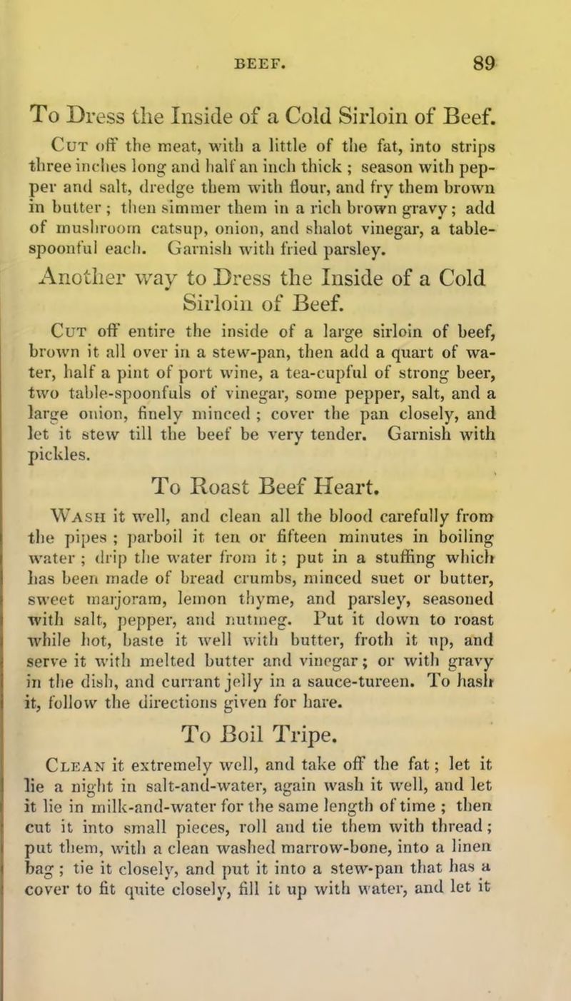 To Dress the Inside of a Cold Sirloin of Beef. Cut off the meat, with a little of the fat, into strips three inches long and half an inch thick ; season with pep- per and salt, dredge them with flour, and fry them brown in butter ; then simmer them in a rich brown gravy; add of mushroom catsup, onion, and shalot vinegar-, a table- spoonful each. Garnish with fried parsley. Another way to Dress the Inside of a Cold Sirloin of Beef. Cut oft' entire the inside of a large sirloin of beef, brown it all over in a stew-pan, then add a quart of wa- ter, half a pint of port wine, a tea-cupful of strong beer, two table-spoonfuls of vinegar, some pepper, salt, and a large onion, finely minced ; cover the pan closely, and let it stew till the beef be very tender. Garnish with pickles. To Roast Beef Heart. Wash it well, and clean all the blood carefully from the pipes ; parboil it ten or fifteen minutes in boiling water ; drip the water from it; put in a stuffing which has been made of bread crumbs, minced suet or butter, sweet marjoram, lemon thyme, and parsley, seasoned with salt, pepper, and nutmeg. Put it down to roast while hot, baste it well with butter, froth it up, and serve it with melted butter and vinegar; or with gravy in the dish, and currant jelly in a sauce-tureen. To hash it, follow the directions given for hare. To Boil Tripe. Clean it extremely well, and take off the fat; let it lie a night in salt-and-water, again wash it well, and let it lie in milk-and-water for the same length of time ; then cut it into small pieces, roll and tie them with thread; put them, with a clean washed marrow-bone, into a linen bag; tie it closely, and put it into a stew-pan that has a cover to fit quite closely, fill it up with water, and let it