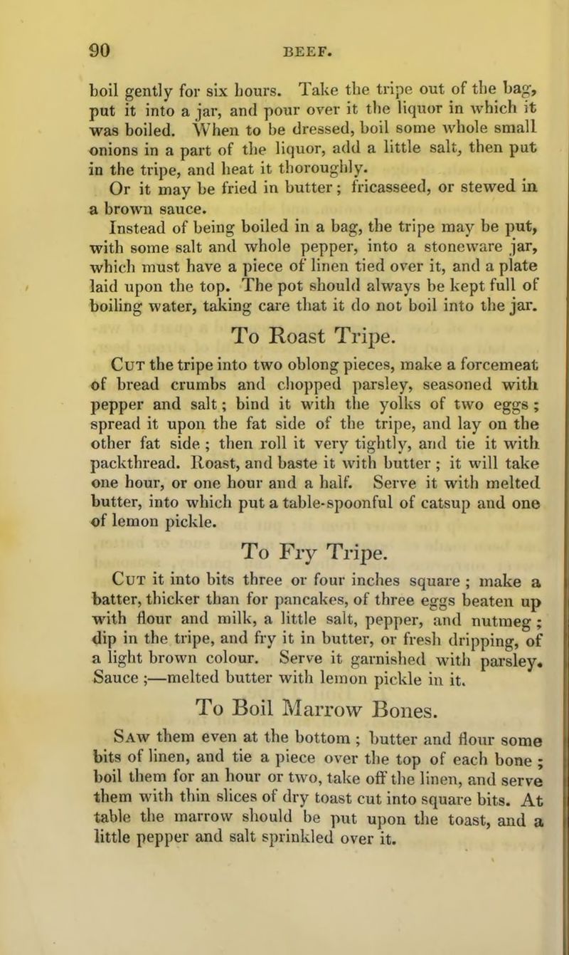 boil gently for six hours. Take the tripe out of the bag, put it into a jar, and pour over it the liquor in which it was boiled. When to be dressed, boil some whole small onions in a part of the liquor, add a little salt, then put in the tripe, and heat it thoroughly. Or it may be fried in butter; fricasseed, or stewed in a brown sauce. Instead of being boiled in a bag, the tripe may be put, with some salt and whole pepper, into a stoneware jar, which must have a piece of linen tied over it, and a plate laid upon the top. The pot should always be kept full of boiling water, taking care that it do not boil into the jar. To Roast Tripe. Cut the tripe into two oblong pieces, make a forcemeat of bread crumbs and chopped parsley, seasoned with pepper and salt; bind it with the yolks of two eggs ; spread it upon the fat side of the tripe, and lay on the other fat side.; then roll it very tightly, and tie it with packthread. Iloast, and baste it with butter ; it will take one hour, or one hour and a half. Serve it with melted butter, into which put a table-spoonful of catsup and one of lemon pickle. To Fry Tripe. Cut it into bits three or four inches square ; make a batter, thicker than for pancakes, of three eggs beaten up with Hour and milk, a little salt, pepper, and nutmeg; dip in the tripe, and fry it in butter, or fresh dripping, of a light brown colour. Serve it garnished with parsley. Sauce ;—melted butter with lemon pickle in it. To Boil Marrow Bones. Saw them even at the bottom ; butter and flour some bits of linen, and tie a piece over the top of each bone ; boil them for an hour or two, take off the linen, and serve them with thin slices of dry toast cut into square bits. At table the marrow should be put upon the toast, and a little pepper and salt sprinkled over it.
