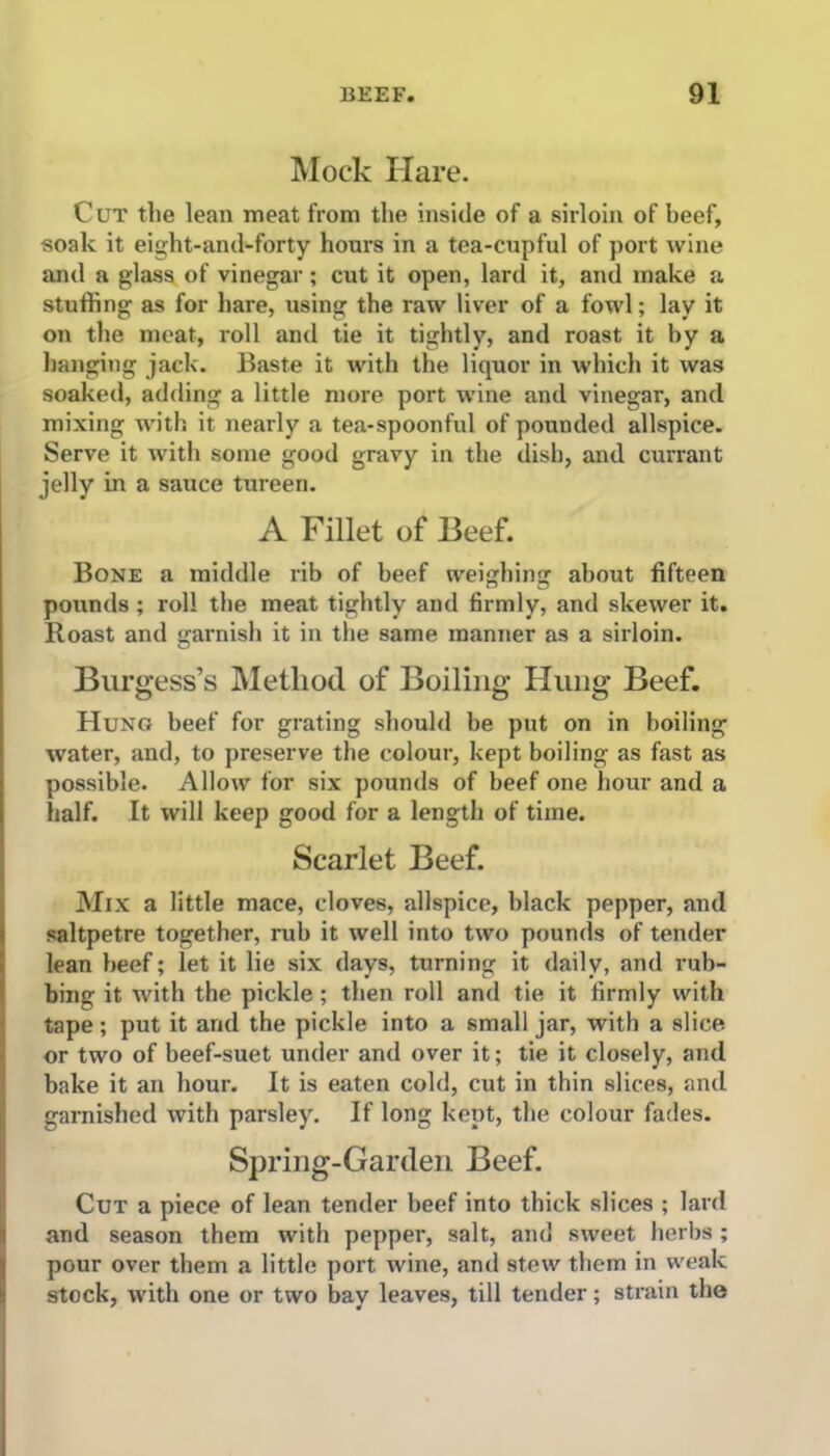 Mock Hare. C UT the lean meat from the inside of a sirloin of beef, soak it eight-and-forty hours in a tea-cupful of port wine and a glass of vinegar; cut it open, lard it, and make a stuffing as for hare, using the raw liver of a fowl; lay it on the meat, roll and tie it tightly, and roast it by a hanging jack. Baste it with the liquor in which it was soaked, adding a little more port wine and vinegar, and mixing with it nearly a tea-spoonful of pounded allspice. Serve it with some good gravy in the dish, and currant jelly in a sauce tureen. A Fillet of Beef. Bone a middle rib of beef weighing about fifteen pounds; roll the meat tightly and firmly, and skewer it. Roast and garnish it in the same manner as a sirloin. Burgess’s Method of Boiling Hung Beef. Hung beef for grating should be put on in boiling water, and, to preserve the colour, kept boiling as fast as possible. Allow for six pounds of beef one hour and a half. It will keep good for a length of time. Scarlet Beef. Mix a little mace, cloves, allspice, black pepper, and saltpetre together, rub it well into two pounds of tender lean beef; let it lie six days, turning it daily, and rub- bing it with the pickle; then roll and tie it firmly with tape ; put it and the pickle into a small jar, with a slice or two of beef-suet under and over it; tie it closely, and bake it an hour. It is eaten cold, cut in thin slices, and garnished with parsley. If long kept, the colour fades. Spring-Garden Beef. Cut a piece of lean tender beef into thick slices ; lard and season them with pepper, salt, and sweet herbs; pour over them a little port wine, and stew them in weak stock, with one or two bay leaves, till tender; strain the