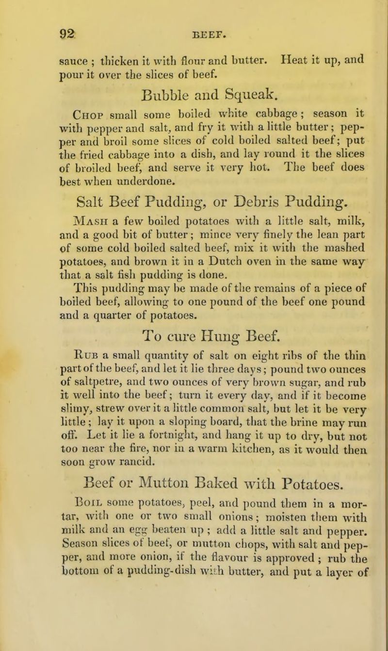 sauce ; thicken it with flour and butter. Heat it up, and pour it over the slices of beef. Bubble and Squeak. Chop small some boiled white cabbage ; season it with pepper and salt, and fry it with a little butter; pep- per and broil some slices of cold boiled salted beef; put the fried cabbage into a dish, and lay round it the slices of broiled beef, and serve it very hot. The beef does best when underdone. Salt Beef Pudding, or Debris Pudding. Mash a few boiled potatoes with a little salt, milk, and a good bit of butter; mince very finely the lean part of some cold boiled salted beef, mix it with the mashed potatoes, and brown it in a Dutch oven in the same way that a salt fish pudding is done. This pudding may be made of the remains of a piece of boiled beef, allowing to one pound of the beef one pound and a quarter of potatoes. To cure Hung Beef. Rub a small quantity of salt on eight ribs of the thin part of the beef, and let it lie three days; pound two ounces of saltpetre, and two ounces of very brown sugar, and rub it well into the beef; turn it every day, and if it become slimy, strew over it a little common salt, but let it be very little ; lay it upon a sloping board, that the brine may run off. Let it lie a fortnight, and hang it up to dry, but not too near the fire, nor in a warm kitchen, as it would then soon grow rancid. Beef or Mutton Baked with Potatoes. I3oil some potatoes, peel, and pound them in a mor- tar, with one or two small onions; moisten them with milk and an egg beaten up ; add a little salt and pepper. Season slices of beef, or mutton chops, with salt and pep- per, and more onion, it the flavour is approved ; rub the bottom of a pudding-dish with butter, and put a layer of