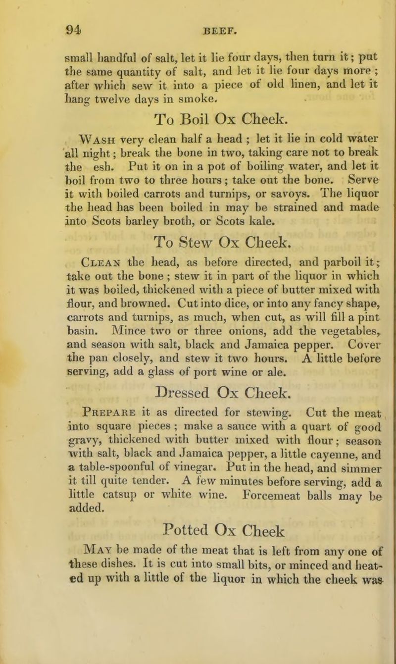 small handful of salt, let it lie four days, then turn it; put the same quantity of salt, and let it lie four days more ; after which sew it into a piece of old linen, and let it hang twelve days in smoke. To Boil Ox Cheek. Wash very clean half a head ; let it lie in cold water all night; break the bone in two, taking care not to break the esh. Put it on in a pot of boiling water, and let it boil from two to three hours; take out the bone. Serve it with boiled carrots and turnips, or savoys. The liquor the head has been boiled in may be strained and made into Scots barley broth, or Scots kale. To Stew Ox Cheek. Clean the head, as before directed, and parboil it; take out the bone; stew it in part of the liquor in which it was boiled, thickened with a piece of butter mixed with flour, and browned. Cut into dice, or into any fancy shape, carrots and turnips, as much, when cut, as will fill a pint basin. Mince two or three onions, add the vegetables, and season with salt, black and Jamaica pepper. Cover the pan closely, and stew it two hours. A little before serving, add a glass of port wine or ale. Dressed Ox Cheek. Prepare it as directed for stewing. Cut the meat into square pieces ; make a sauce with a quart of good gravy, thickened with butter mixed with flour; season with salt, black and Jamaica pepper, a little cayenne, and a table-spoonful of vinegar. Put in the head, and simmer it till quite tender. A few minutes before serving, add a little catsup or white wine. Forcemeat balls may be added. Potted Ox Cheek May be made of the meat that is left from any one of these dishes. It is cut into small bits, or minced and heat- ed up with a little of the liquor in which the cheek was