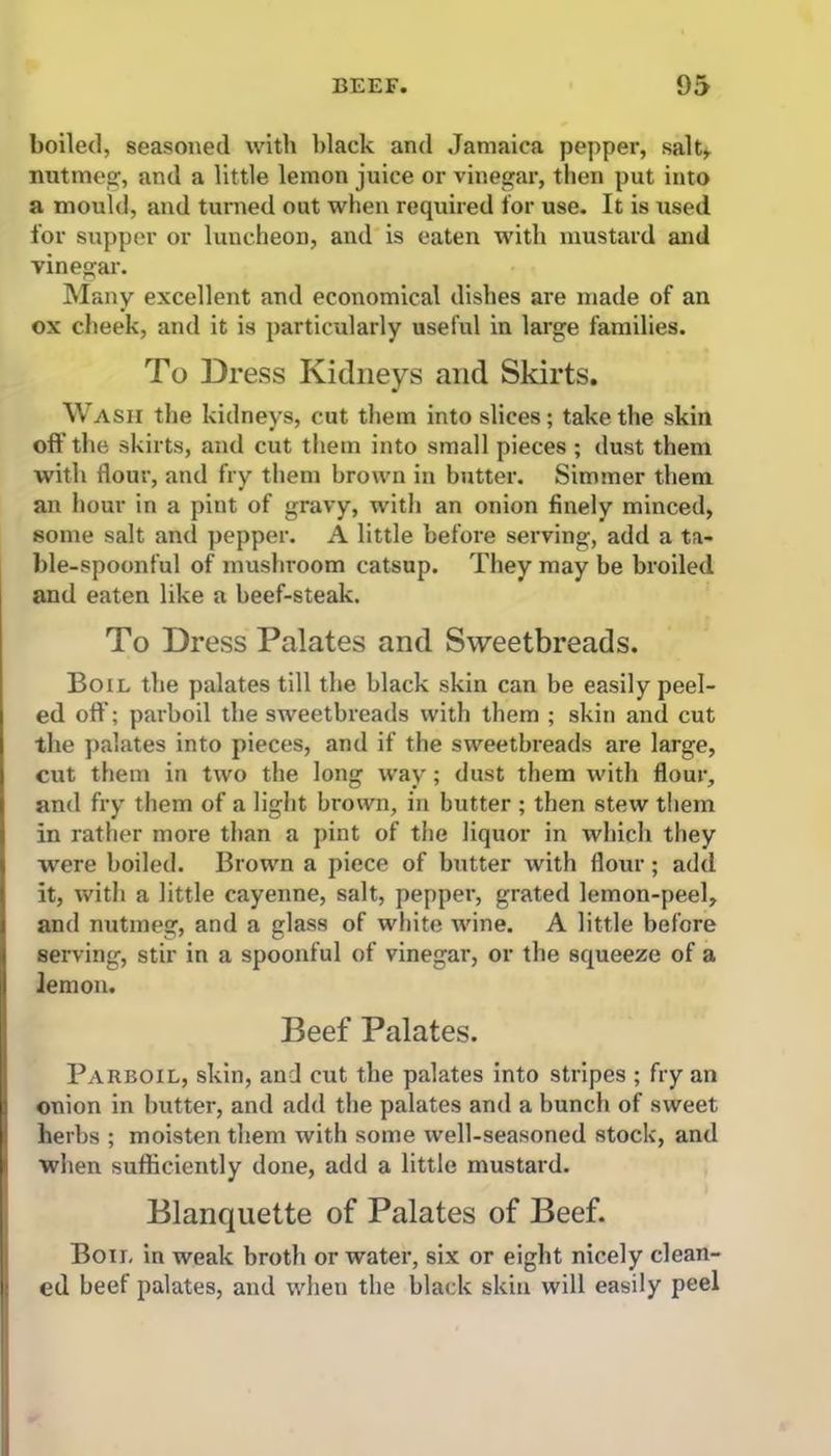 boiled, seasoned with black and Jamaica pepper, salt, nutmeg, and a little lemon juice or vinegar, then put into a mould, and turned out when required for use. It is used for supper or luncheon, and is eaten with mustard and vinegar. Many excellent and economical dishes are made of an ox cheek, and it is particularly useful in large families. To Dress Kidneys and Skirts. Wash the kidneys, cut them into slices; take the skin off the skirts, and cut them into small pieces ; dust them with flour, and fry them brown in butter. Simmer them an hour in a pint of gravy, with an onion finely minced, some salt and pepper. A little before serving, add a ta- ble-spoonful of mushroom catsup. They may be broiled and eaten like a beef-steak. To Dress Palates and Sweetbreads. Boil the palates till the black skin can be easily peel- ed off; parboil the sweetbreads with them ; skin and cut the palates into pieces, and if the sweetbreads are large, cut them in two the long way; dust them with flour, and fry them of a light brown, in butter ; then stew them in rather more than a pint of the liquor in which they were boiled. Brown a piece of butter with flour; add it, with a little cayenne, salt, pepper, grated lemon-peel, and nutmeg, and a glass of white wine. A little before serving, stir in a spoonful of vinegar, or the squeeze of a lemon. Beef Palates. Parboil, skin, and cut the palates into stripes ; fry an onion in butter, and add the palates and a bunch of sweet herbs ; moisten them with some well-seasoned stock, and when sufficiently done, add a little mustard. Blanquette of Palates of Beef. Boil in weak broth or water, six or eight nicely clean- ed beef palates, and when the black skin will easily peel