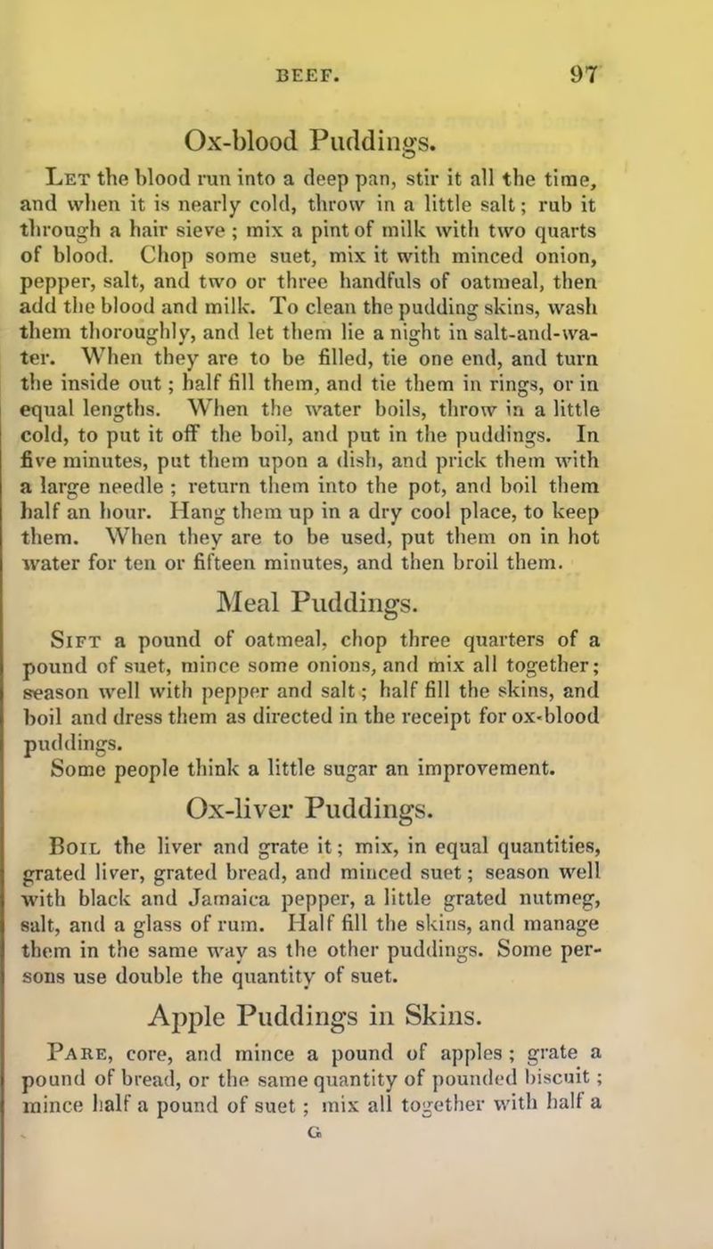 Ox-blood Puddings. Let the blood run into a deep pan, stir it all the time, and when it is nearly cold, throw in a little salt; rub it through a hair sieve ; mix a pint of milk with two quarts of blood. Chop some suet, mix it with minced onion, pepper, salt, and two or three handfuls of oatmeal, then add the blood and milk. To clean the pudding skins, wash them thoroughly, and let them lie a night in salt-and-wa- ter. When they are to be filled, tie one end, and turn the inside out; half fill them, and tie them in rings, or in equal lengths. When the water boils, throw in a little cold, to put it off the boil, and put in the puddings. In five minutes, put them upon a dish, and prick them with a large needle ; return them into the pot, and boil them half an hour. Hang them up in a dry cool place, to keep them. When they are to be used, put them on in hot water for ten or fifteen minutes, and then broil them. Meal Puddings. Sift a pound of oatmeal, chop three quarters of a pound of suet, mince some onions, and mix all together; season well with pepper and salt; half fill the skins, and boil and dress them as directed in the receipt for ox<blood puddings. Some people think a little sugar an improvement. Ox-liver Puddings. Boil the liver and grate it; mix, in equal quantities, grated liver, grated bread, and minced suet; season well with black and Jamaica pepper, a little grated nutmeg, salt, and a glass of rum. Half fill the skins, and manage them in the same way as the other puddings. Some per- sons use double the quantity of suet. Apple Puddings in Skins. Pare, core, and mince a pound of apples ; grate a pound of bread, or the same quantity of pounded biscuit; mince half a pound of suet ; mix all together with hall a s G