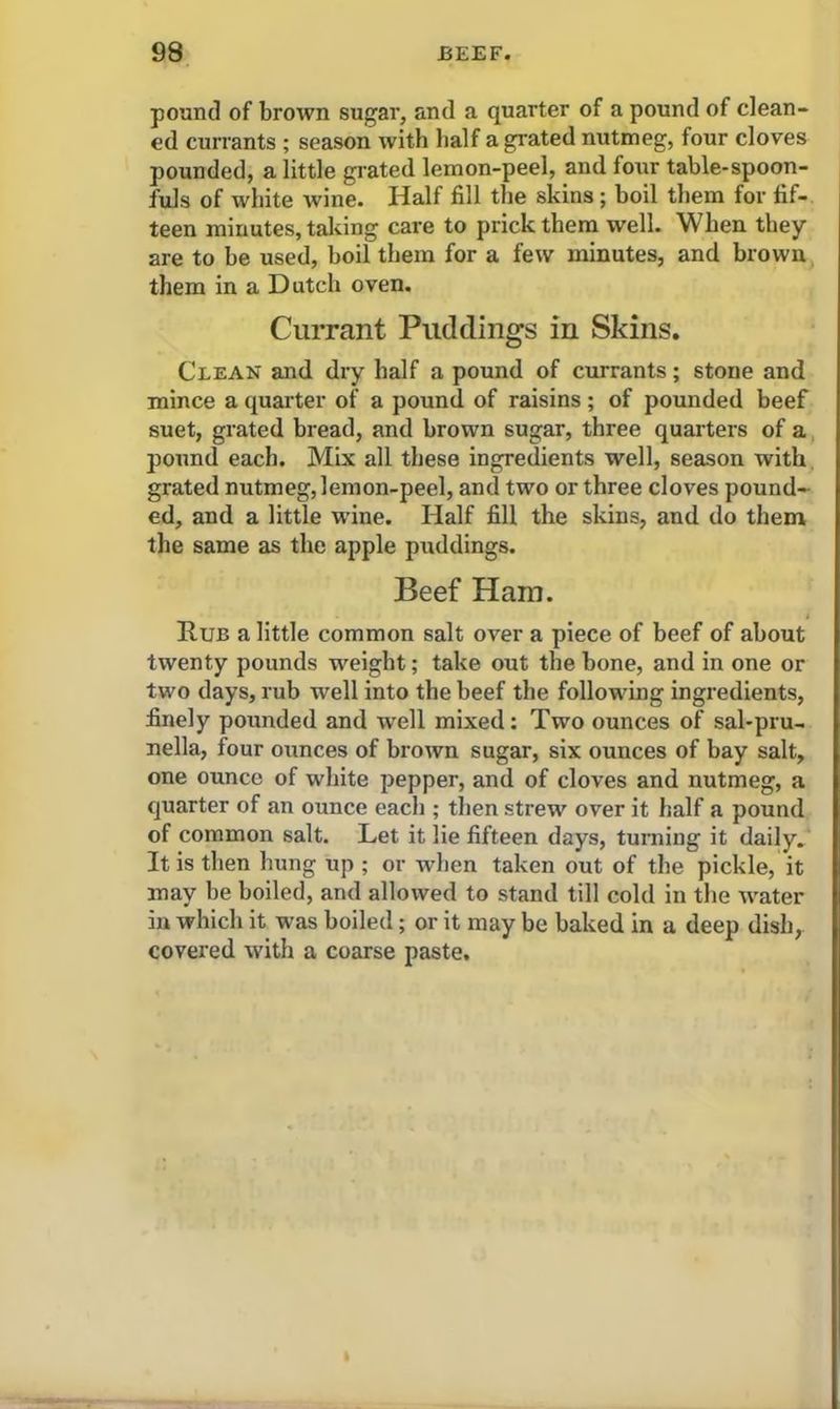 pound of brown sugar, and a quarter of a pound of clean- ed currants ; season with half a grated nutmeg, four cloves pounded, a little grated lemon-peel, and four table-spoon- fuls of white wine. Half fill the skins ; boil them for fif- teen minutes, taking care to prick them well. When they are to he used, boil them for a few minutes, and brown them in a Dutch oven. Currant Puddings in Skins. Clean and dry half a pound of currants; stone and mince a quarter of a pound of raisins; of pounded beef suet, grated bread, and brown sugar, three quarters of a pound each. Mix all these ingredients well, season with grated nutmeg, lemon-peel, and two or three cloves pound- ed, and a little wine. Half fill the skins, and do them the same as the apple puddings. Beef Ham. Rub a little common salt over a piece of beef of about twenty pounds weight; take out the bone, and in one or two days, rub well into the beef the following ingredients, finely pounded and well mixed: Two ounces of sal-pru- nella, four ounces of brown sugar, six ounces of bay salt, one ounce of white pepper, and of cloves and nutmeg, a quarter of an ounce each ; then strew over it half a pound of common salt. Let it lie fifteen days, turning it daily. It is then hung up ; or when taken out of the pickle, it may be boiled, and allowed to stand till cold in the water in which it was boiled; or it may be baked in a deep dish, covered with a coarse paste.