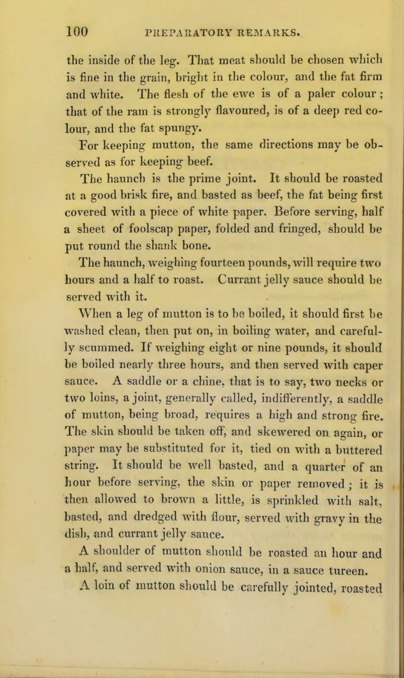 the inside of the leg. That meat should be chosen which is fine in the grain, bright in the colour, and the fat firm and white. The flesh of the ewe is of a paler colour ; that of the ram is strongly flavoured, is of a deep red co- lour, and the fat spungy. For keeping mutton, the same directions may be ob- served as for keeping beef. The haunch is the prime joint. It should be roasted at a good brisk fire, and basted as beef, the fat being first covered with a piece of white paper. Before serving, half a sheet of foolscap paper, folded and fringed, should be put round the shank bone. The haunch, weighing fourteen pounds, will require two hours and a half to roast. Currant jelly sauce should be served with it. When a leg of mutton is to be boiled, it should first be washed clean, then put on, in boiling water, and careful- ly scummed. If weighing eight or nine pounds, it should be boiled nearly three hours, and then served with caper sauce. A saddle or a chine, that is to say, two necks or two loins, a joint, generally called, indifferently, a saddle of mutton, being broad, requires a high and strong fire. The skin should be taken off, and skewered on again, or paper may be substituted for it, tied on with a buttered string. It should be well basted, and a quarter of an hour before serving, the skin or paper removed; it is then allowed to brown a little, is sprinkled with salt, basted, and dredged with flour, served with gravy in the dish, and currant jelly sauce. A shoulder of mutton should be roasted an hour and a half, and served with onion sauce, in a sauce tureen. A loin of mutton should be carefully jointed, roasted