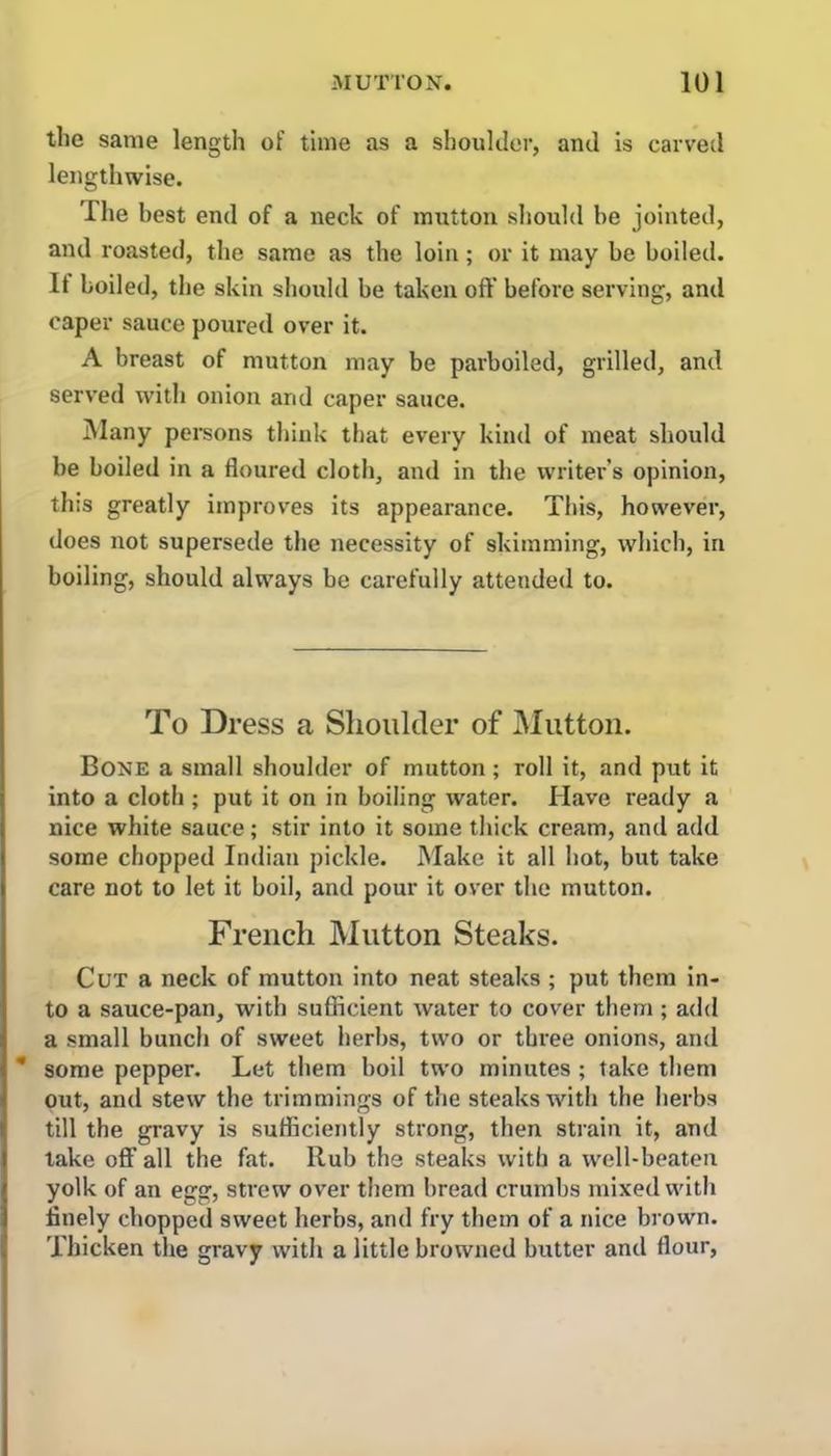 the same length of time as a shoulder, and is carved lengthwise. 'I he best end of a neck of mutton should he jointed, and roasted, the same as the loin; or it may be boiled. It boiled, the skin should be taken oft' before serving, and caper sauce poured over it. A breast of mutton may be parboiled, grilled, and served with onion and caper sauce. Many persons think that every kind of meat should be boiled in a floured cloth, and in the writer’s opinion, this greatly improves its appearance. This, however, does not supersede the necessity of skimming, which, in boiling, should always be carefully attended to. To Dress a Shoulder of Mutton. Bone a small shoulder of mutton; roll it, and put it into a cloth ; put it on in boiling water. Have ready a nice white sauce; stir into it some thick cream, and add some chopped Indian pickle. Make it all hot, but take care not to let it boil, and pour it over the mutton. French Mutton Steaks. Cut a neck of mutton into neat steaks ; put them in- to a sauce-pan, with sufficient water to cover them ; add a small bunch of sweet herbs, two or three onions, and * some pepper. Let them boil two minutes ; take them out, and stew the trimmings of the steaks with the herbs till the gravy is sufficiently strong, then strain it, and lake off all the fat. Rub the steaks with a well-beaten yolk of an egg, strew over them bread crumbs mixed with finely chopped sweet herbs, and fry them of a nice brown. Thicken the gravy with a little browned butter and flour,