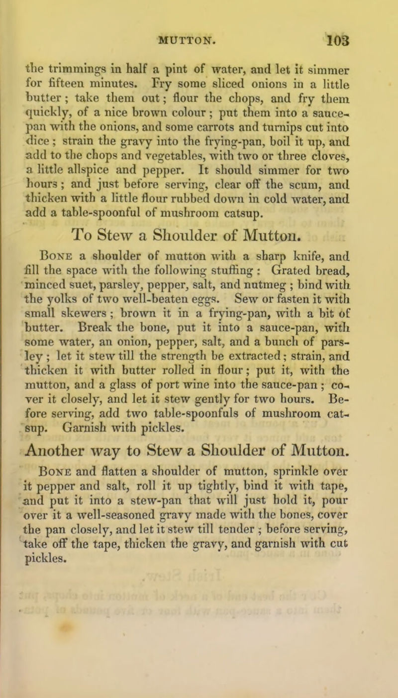the trimmings in half a pint of water, and let it simmer for fifteen minutes. Fry some sliced onions in a little butter; take them out; flour the chops, and fry them quickly, of a nice brown colour; put them into a sauce- pan with the onions, and some carrots and turnips cut into dice; strain the gravy into the frying-pan, boil it up, and add to the chops and vegetables, with two or three cloves, a little allspice and pepper. It should simmer for two hours; and just before serving, clear off the scum, and thicken with a little flour rubbed down in cold water, and add a table-spoonful of mushroom catsup. To Stew a Shoulder of Mutton. Bone a shoulder of mutton with a sharp knife, and fill the space with the following stuffing: Grated bread, minced suet, parsley, pepper, salt, and nutmeg ; bind with the yolks of two well-beaten eggs. Sew or fasten it with small skewers ; brown it in a frying-pan, with a bit of butter. Break the bone, put it into a sauce-pan, witli some water, an onion, pepper, salt, and a bunch of pars- ley ; let it stew till the strength be extracted; strain, and thicken it with butter rolled in flour; put it, with the mutton, and a glass of port wine into the sauce-pan ; co- ver it closely, and let it stew gently for two hours. Be- fore serving, add two table-spoonfuls of mushroom cat- sup. Garnish with pickles. Another way to Stew a Shoulder of Mutton. Bone and flatten a shoulder of mutton, sprinkle over it pepper and salt, roll it up tightly, bind it with tape, and put it into a stew-pan that will just hold it, pour over it a well-seasoned gravy made with the bones, cover the pan closely, and let it stew till tender ; before serving, take off the tape, thicken the gravy, and garnish with cut pickles.