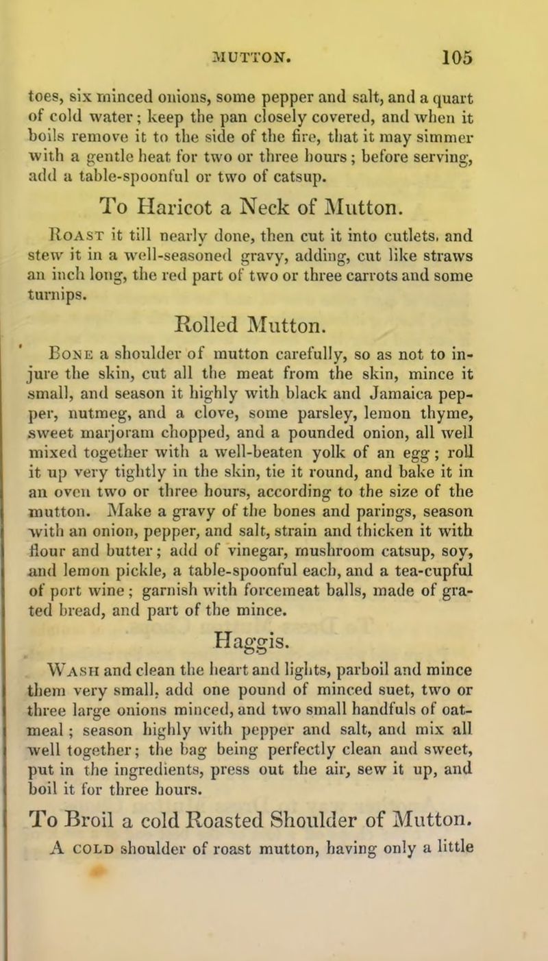 toes, six minced onions, some pepper and salt, and a quart of cold water; keep the pan closely covered, and when it boils remove it to the side of the fire, that it may simmer with a gentle heat for two or three hours; before serving, add a table-spoonful or two of catsup. To Haricot a Neck of Mutton. IIoast it till nearly done, then cut it into cutlets, and stew it in a well-seasoned gravy, adding, cut like straws an inch long, the red part of two or three carrots and some turnips. Rolled Mutton. Bone a shoulder of mutton carefully, so as not to in- jure the skin, cut all the meat from the skin, mince it small, and season it highly with black and Jamaica pep- per, nutmeg, and a clove, some parsley, lemon thyme, sweet marjoram chopped, and a pounded onion, all well mixed together with a well-beaten yolk of an egg; roll it up very tightly in the skin, tie it round, and bake it in an oven two or three hours, according to the size of the mutton. Make a gravy of the bones and parings, season with an onion, pepper, and salt, strain and thicken it with Hour and butter; add of vinegar, mushroom catsup, soy, and lemon pickle, a table-spoonful each, and a tea-cupful of port wine ; garnish with forcemeat balls, made of gra- ted bread, and part of the mince. Haggis. Wash and clean the heart and lights, parboil and mince them very small, add one pound of minced suet, two or three large onions minced, and two small handfuls of oat- meal ; season highly with pepper and salt, and mix all well together; the bag being perfectly clean and sweet, put in the ingredients, press out the air, sew it up, and boil it for three hours. To Broil a cold Roasted Shoulder of Mutton. A cold shoulder of roast mutton, having only a little