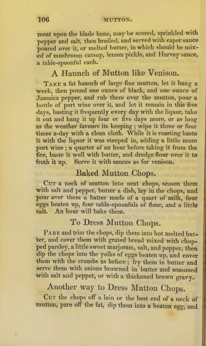 meat upon the blade bone, may be scored, sprinkled with pepper and salt, then broiled, and served witb caper sauce poured over it, or melted butter, in which should be mix- ed of mushroom catsup, lemon pickle, and Harvey sauce, a table-spoonful each. A Haunch of Mutton like Venison. Take a fat haunch of large fine mutton, let it hang a week, then pound one ounce of black, and one ounce of Jamaica pepper, and rub them over the mutton, pour a bottle of port wine over it, and let it remain in this five days, basting it frequently every day with the liquor, take it out and hang it up four or five days more, or as long as the weather favours its keeping; wipe it three or four times a-day with a clean cloth. While it is roasting baste it with the liquor it was steeped in, adding a little more port wine ; a quarter of an hour before taking it from the fire, baste it well with butter, and dredge flour over it to froth it up. Serve it with sauces as for venison. Baked Mutton Chops. Cut a neck of mutton into neat chops, season them with salt and pepper, butter a dish, lay in the chops, and. pour over them a batter made of a quart of milk, four eggs beaten up, four table-spoonfuls of flour, and a little salt. An hour will bake them. To Dress Mutton Chops. Pare and trim the chops, dip them into hot melted but- ter, and cover them with grated bread mixed with chop- ped parsley, a little sweet marjoram, salt, and pepper, then dip the chops into the yolks of eggs beaten up, and cover them with the crumbs as before; fry them in butter and serve them with onions browned in butter and seasoned with salt and pepper, or with a thickened brown gravy. Another way to Dress Mutton Chops. Cut the chops off a loin or the best end of a neck of mutton, pare oft the fat, dip them into a beaten egg, and