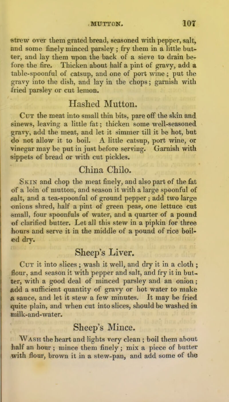 strew over them grated bread, seasoned with pepper, salt, and some finely minced parsley ; fry them in a little but- ter, and lay them upon the back of a sieve to drain be- fore the fire. Thicken about half a pint of gravy, add a table-spoonful of catsup, and one of port wine ; put the gravy into the dish, and lay in the chops; garnish with fried parsley or cut lemon. Hashed Mutton. Cut the meat into small thin bits, pare off the skin and sinews, leaving a little fat; thicken some well-seasoned gravy, add the meat, and let it simmer till it be hot, but do not allow it to boil. A little catsup, port wine, or vinegar may be put in just before serving. Garnish with sippets of bread or with cut pickles. China Chilo. Skin and chop the meat finely, and also part of the fat of a loin of mutton, and season it with a large spoonful of salt, and a tea-spoonful of ground pepper ; add two large onions shred, half a pint of green peas, one lettuce cut small, four spoonfuls of water, and a quarter of a pound of clarified butter. Let all this stew in a pipkin for three hours and serve it in the middle of a pound of rice boil- ed dry. Sheep’s Liver. Cut it into slices ; wash it well, and dry it in a cloth ; flour, and season it with pepper and salt, and fry it in but- ter, with a good deal of minced parsley and an onion; add a sufficient quantity of gravy or hot water to make a sauce, and let it stew a few minutes. It may be fried quite plain, and when cut into slices, should be washed in milk-and-water. Sheep’s Mince. Wash the heart and lights very clean ; boil them about half an hour ; mince them finely ; mix a piece of butter with flour, brown it in a stew-pan, and add some of the