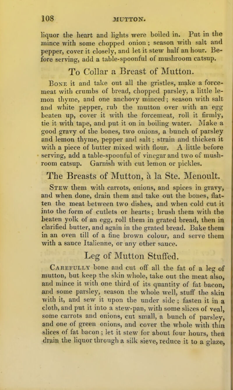 liquor the heart and lights were boiled in. Put in the mince with some chopped onion; season with salt and pepper, cover it closely, and let it stew half an hour. Be- fore serving, add a table-spoonful of mushroom catsup. To Collar a Breast of Mutton. Bone it and take out all the gristles, make a force- meat with crumbs of bread, chopped parsley, a little le- mon thyme, and one anchovy minced; season with salt and white pepper, rub the mutton over with an egg beaten up, cover it with the forcemeat, roll it firmly, tie it with tape, and put it on in boiling water. Make a good gravy of the bones, two onions, a bunch of parsley and lemon thyme, pepper and salt; strain and thicken it with a piece of butter mixed with flour. A little before serving, add a table-spoonful of vinegar and two of mush- room catsup. Garnish with cut lemon or pickles. The Breasts of Mutton, a la Ste. Menoult. Stew them with carrots, onions, and spices in gravy, and when done, drain them and take out the bones, flat- ten the meat between two dishes, and when cold cut it into the form of cutlets or hearts; brush them with the beaten yolk of an egg, roll them in grated bread, then in clarified butter, and again in the grated bread. Bake them in an oven till of a tine brown colour, and serve them with a sauce Italienne, or any other sauce. Leg of Mutton Stuffed. Carefully bone and cut off all the fat of a leg of mutton, but keep the skin whole, take out the meat also, and mince it with one third of its quantity of fat bacon, and some parsley, season the whole well, stuff the skin with it, and sew it upon the under side ; fasten it in a cloth, and put it into a stew-pan, with some slices of veal, some carrots and onions, cut small, a bunch of parsley, and one of green onions, and cover the whole with thin slices of fat bacon ; let it stew for about four hours, then drain the liquor through a silk sieve, reduce it to a glaze,