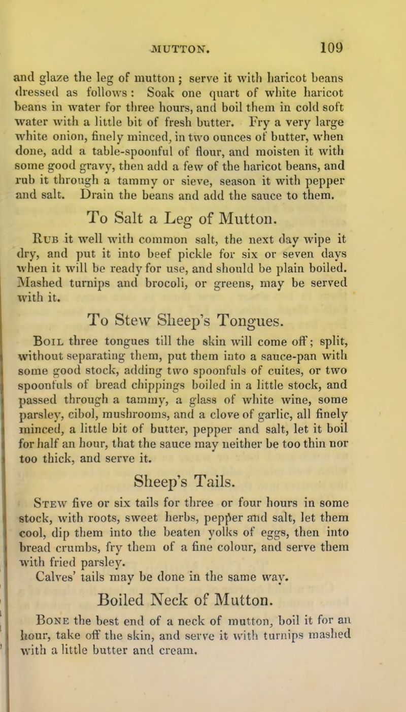 and glaze the leg of mutton ; serve it with haricot beans dressed as follows: Soak one quart of white haricot beans in water for three hours, and boil them in cold soft water with a little bit of fresh butter. Fry a very large white onion, finely minced, in two ounces of butter, when done, add a table-spoonful of Hour, and moisten it with some good gravy, then add a few of the haricot beans, and rub it through a tammy or sieve, season it with pepper and salt. Drain the beans and add the sauce to them. To Salt a Leg of Mutton. Rub it well with common salt, the next day wipe it dry, and put it into beef pickle for six or seven days when it will be ready for use, and should be plain boiled. Mashed turnips and brocoli, or greens, may be served with it. To Stew Slieep’s Tongues. Boil three tongues till the skin will come off; split, without separating them, put them into a sauce-pan with some good stock, adding two spoonfuls of cuites, or two spoonfuls of bread chippings boiled in a little stock, and passed through a tammy, a glass of white wine, some parsley, cibol, mushrooms, and a clove of garlic, all finely minced, a little bit of butter, pepper and salt, let it boil for half an hour, that the sauce may neither be too thin nor too thick, and serve it. Sheep’s Tails. Stew five or six tails for three or four hours in some stock, with roots, sweet herbs, pepper and salt, let them cool, dip them into the beaten yolks of eggs, then into bread crumbs, fry them of a fine colour, and serve them with fried parsley. Calves’ tails may be done in the same way. Boiled Neck of Mutton. Bone the best end of a neck of mutton, boil it for an hour, take off the skin, and serve it with turnips mashed with a little butter and cream.