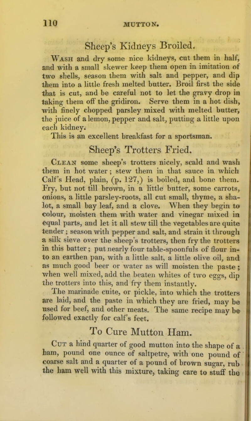 Sheep’s Kidneys Broiled. Wash and dry some nice kidneys, cut them in half, and with a small skewer keep them open in imitation of two shells, season them with salt and pepper, and dip them into a little fresh melted butter. Broil first the side that is cut, and be careful not to let the gravy drop in taking them off the gridiron. Serve them in a hot dish, with finely chopped parsley mixed with melted butter, the juice of a lemon, pepper and salt, putting a little upon each kidney. This is an excellent breakfast for a sportsman. Sheep’s Trotters Fried. Clean some sheep’s trotters nicely, scald and wash them in hot water; stew them in that sauce in which Calf’s Head, plain, (p. 127,) is boiled, and bone them. Fry, but not till brown, in a little butter, some carrots, onions, a little parsley-roots, all cut small, thyme, a sha- lot, a small bay leaf, and a clove. When they begin to colour, moisten them with water and vinegar mixed in equal parts, and let it all stew till the vegetables are quite tender; season with pepper and salt, and strain it through a silk sieve over the sheep’s trotters, then fry the trotters in this batter; put nearly four table-spoonfuls of Hour in- to an earthen pan, with a little salt, a little olive oil, and as much good beer or water as will moisten the paste ; -when well mixed, add the beaten whites of two eggs, dip the trotters into this, and fry them instantly. The marinade cuite, or pickle, into which the trotters are laid, and the paste in which they are fried, may be used for beef, and other meats. The same recipe may he followed exactly for calf’s feet. To Cure Mutton Ham. Cut a hind quarter of good mutton into the shape of a ham, pound one ounce of saltpetre, with one pound of coarse salt and a quarter of a pound of brown sugar, rub the ham well with this mixture, taking care to stuff the