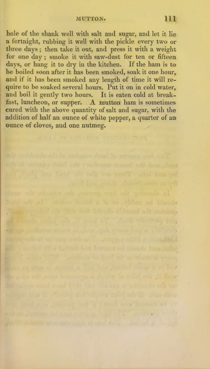 hole of the shank well with salt and sugar, and let it lie a fortnight, rubbing it well with the pickle every two or three days ; then take it out, and press it with a weight for one day ; smoke it with saw-dust for ten or fifteen days, or hang it to dry in the kitchen. If the ham is to be boiled soon after it has been smoked, soak it one hour, and if it has been smoked any length of time it will re- quire to be soaked several hours. Put it on in cold water, and boil it gently two hours. It is eaten cold at break- fast, luncheon, or supper. A mutton ham is sometimes cured with the above quantity of salt and sugar, with the addition of half an ounce of white pepper, a quarter of an ounce of cloves, and one nutmeg.