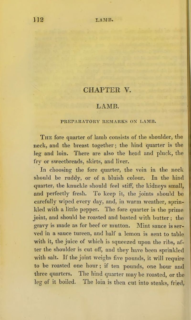 CHAPTER V. LAMB. PREPARATORY REMARKS OX LAMB. The fore quarter of lamb consists of the shoulder, the neck, and the breast together; the hind quarter is the leg and loin. There are also the head and pluck, the fry or sweetbreads, skirts, and liver. In choosing the fore quarter, the vein in the neck should be ruddy, or of a bluish colour. In the hind quarter, the knuckle should feel stiff, the kidneys small, and perfectly fresh. To keep it, the joints should be carefully wiped every day, and, in warm weather, sprin- kled with a little pepper. The fore quarter is the prime joint, and should be roasted and basted with butter; the gravy is made as for beef or mutton. Mint sauce is ser- ved in a sauce tureen, and half a lemon is sent to table with it, the juice of which is squeezed upon the ribs, af- ter the shoulder is cut off, and they have been sprinkled with salt. If the joint weighs live pounds, it will require to be roasted one hour; if ten pounds, one hour and three quarters. The hind quarter may be roasted, or the leg of it boiled. The loin is then cut into steaks, fried,