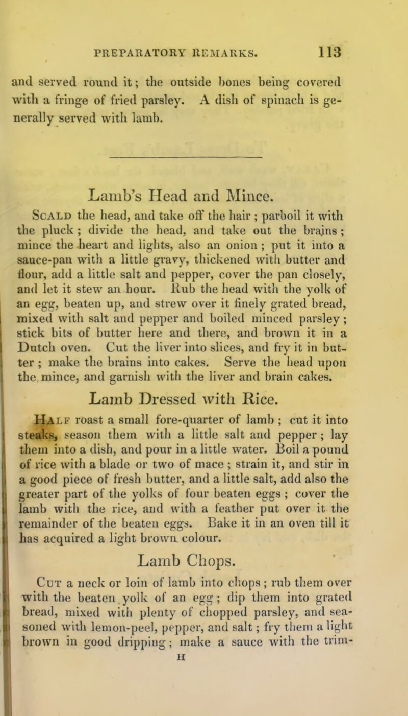 and served round it; the outside hones being covered with a fringe of fried parsley. A disli of spinach is ge- nerally served with lamb. Lamb’s Head and Mince. Scald the head, and take off the hair ; parboil it with the pluck ; divide the head, and take out the brajns; mince the heart and lights, also an onion; put it into a sauce-pan with a little gravy, thickened with butter and flour, add a little salt and pepper, cover the pan closely, and let it stew an hour. Rub the head with the yolk of an egg, beaten up, and strew over it finely grated bread, l mixed with salt and pepper and boiled minced parsley ; stick bits of butter here and there, and brown it in a Dutch oven. Cut the liver into slices, and fry it in but- ter ; make the brains into cakes. Serve the bead upon the mince, and garnish with the liver and brain cakes. Lamb Dressed with Rice. Half roast a small fore-quarter of lamb ; cut it into steaks, season them with a little salt and pepper ; lay them into a dish, and pour in a little water. Boil a pound of rice with a blade or two of mace ; strain it, and stir in ) a good piece of fresh butter, and a little salt, add also the j greater part of the yolks of four beaten eggs ; cover the j lamb with the rice, and with a feather put over it the remainder of the beaten eggs. Bake it in an oven till it | has acquired a light brown colour. Lamb Chops. Cut a neck or loin of lamb into chops; rub them over | with the beaten yolk of an egg; dip them into grated bread, mixed with plenty of chopped parsley, and sea- B soned with lemon-peel, pepper, and salt; fry them a light H brown in good dripping; make a sauce with the trirn- H