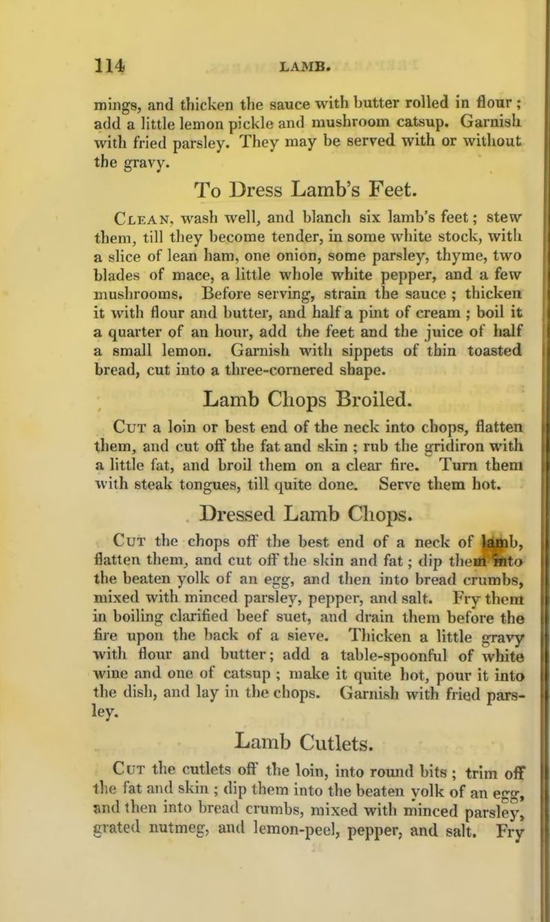 mings, and thicken the sauce with butter rolled in flour ; add a little lemon pickle and mushroom catsup. Garnish with fried parsley. They may be served with or without the gravy. To Dress Lamb’s Feet. Clean, wash well, and blanch six lamb’s feet; stew them, till they become tender, in some white stock, with a slice of lean ham, one onion, some parsley, thyme, two blades of mace, a little whole white pepper, and a few mushrooms. Before serving, strain the sauce ; thicken it with flour and butter, and half a pint of cream ; boil it a quarter of an hour, add the feet and the juice of half a small lemon. Garnish with sippets of thin toasted bread, cut into a three-cornered shape. Lamb Chops Broiled. Cut a loin or best end of the neck into chops, flatten them, and cut off the fat and skin ; rub the gridiron with a little fat, and broil them on a clear fire. Turn them with steak tongues, till quite done. Serve them hot. Dressed Lamb Chops. Cut the chops off the best end of a neck of lamb, flatten them, and cut oft' the skin and fat; dip theul into the beaten yolk of an egg, and then into bread crumbs, mixed with minced parsley, pepper, and salt. Fry them in boiling clarified beef suet, and drain them before the fire upon the back of a sieve. Thicken a little gravy with flour and butter; add a table-spoonful of white wine and one of catsup ; make it quite hot, pour it into i the dish, and lay in the chops. Garnish with fried pars- ley. Lamb Cutlets. Cut the cutlets oft the loin, into round bits ; trim off the fat and skin ; dip them into the beaten yolk of an esrg, and then into bread crumbs, mixed with minced parsley, grated nutmeg, and lemon-peel, pepper, and salt. Fry