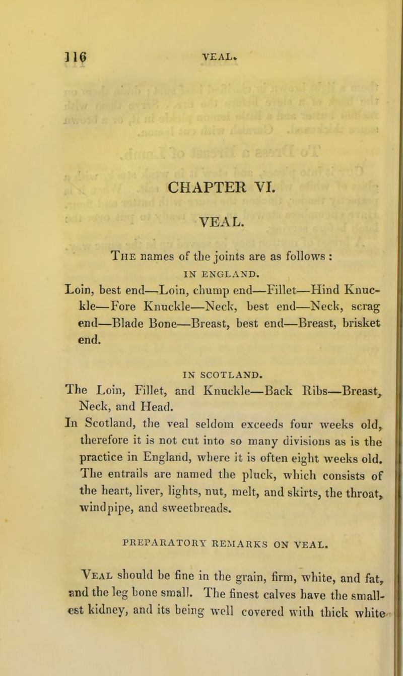 CHAPTER VI. VEAL. The names of the joints are as follows : IN ENGLAND. Loin, best end—Loin, chump end—Fillet—Hind Knuc- kle—Fore Knuckle—Neck, best end—Neck, scrag end—Blade Bone—Breast, best end—Breast, brisket end. IN SCOTLAND. The Loin, Fillet, and Knuckle—Back Ribs—Breast, Neck, and Head. In Scotland, the veal seldom exceeds four weeks old, therefore it is not cut into so many divisions as is the practice in England, where it is often eight weeks old. The entrails are named the pluck, which consists of the heart, liver, lights, nut, melt, and skirts, the throat, windpipe, and sweetbreads. PREPARATORY REMARKS ON VEAL. Veal should be fine in the grain, firm, white, and fat, and the leg bone small. The finest calves have the small- est kidney, and its being well covered with thick white