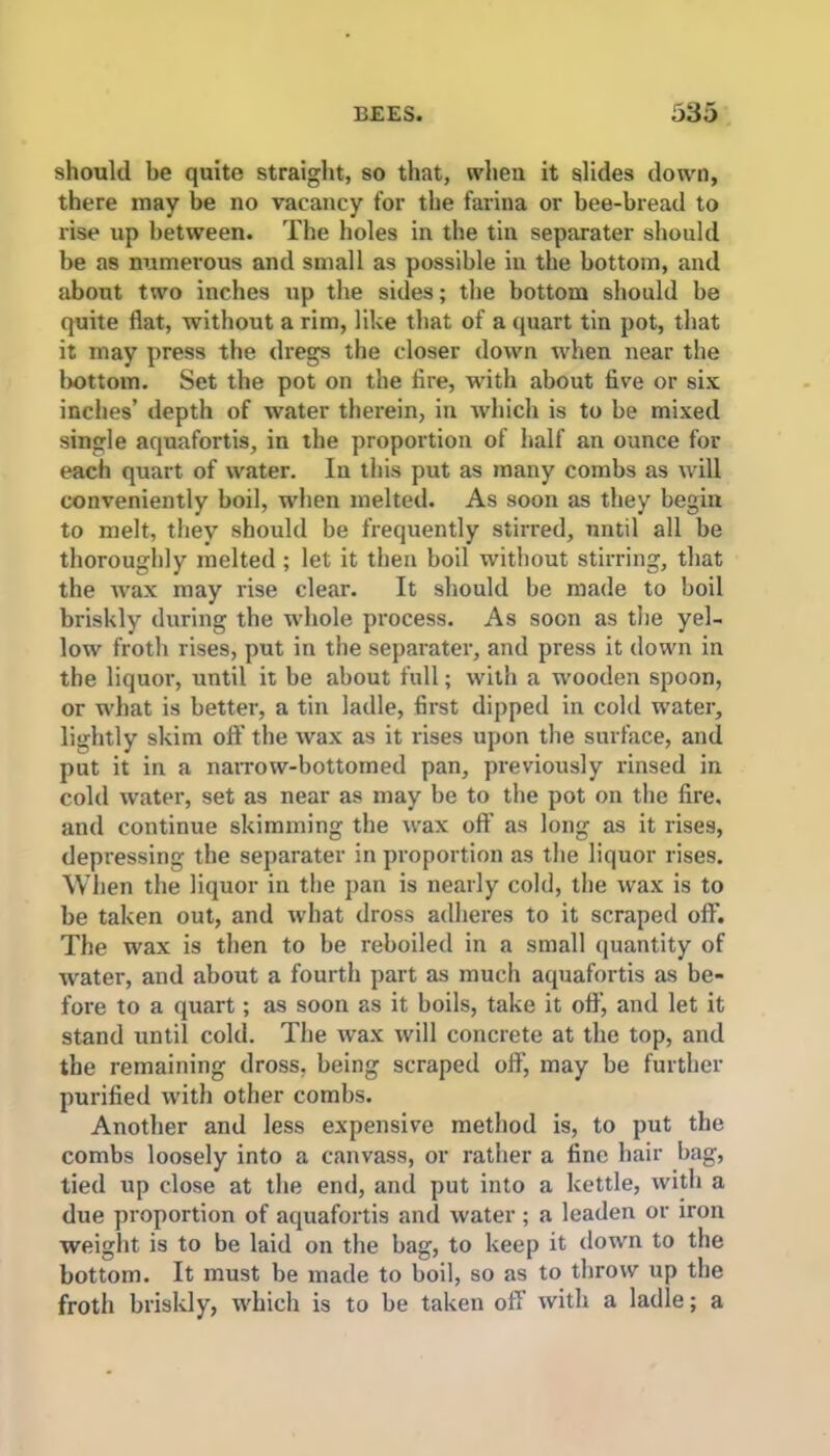 should be quite straight, so that, when it slides down, there may be no vacancy for the farina or bee-bread to rise up between. The holes in the tin separater should be as numerous and small as possible in the bottom, and about two inches up the sides; the bottom should be quite flat, without a rim, like that of a quart tin pot, that it may press the dregs the closer down when near the bottom. Set the pot on the fire, with about five or six inches’ depth of water therein, in which is to be mixed single aquafortis, in the proportion of half an ounce for each quart of water. In this put as many combs as will conveniently boil, when melted. As soon as they begin to melt, they should be frequently stirred, until all be thoroughly melted ; let it then boil without stirring, that the wax may rise clear. It should be made to boil briskly during the whole process. As soon as the yel- low froth rises, put in the separater, and press it down in the liquor, until it be about full; with a wooden spoon, or what is better, a tin ladle, first dipped in cold water, lightly skim off the wax as it rises upon the surface, and put it in a narrow-bottomed pan, previously rinsed in cold water, set as near as may be to the pot on the fire, and continue skimming the wax off as long as it rises, depressing the separater in proportion as the liquor rises. When the liquor in the pan is nearly cold, the wax is to be taken out, and what dross adheres to it scraped off. The wax is then to be reboiled in a small quantity of water, and about a fourth part as much aquafortis as be- fore to a quart; as soon as it boils, take it off’, and let it stand until cold. The wax will concrete at the top, and the remaining dross, being scraped off', may be further purified with other combs. Another and less expensive method is, to put the combs loosely into a canvass, or rather a fine hair bag, tied up close at the end, and put into a kettle, with a due proportion of aquafortis and water ; a leaden or iron weight is to be laid on the bag, to keep it down to the bottom. It must be made to boil, so as to throw up the froth briskly, which is to be taken off with a ladle; a