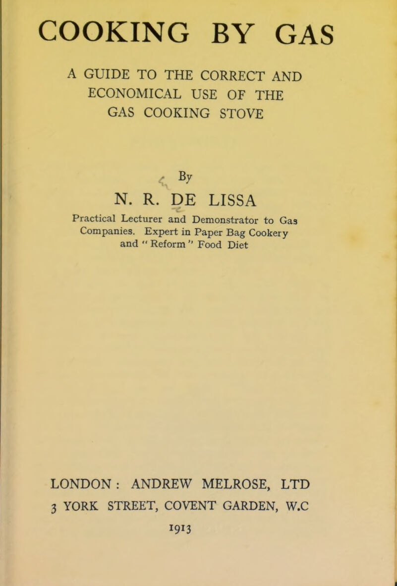 A GUIDE TO THE CORRECT AND ECONOMICAL USE OF THE GAS COOKING STOVE < By N. R. DE LISSA Practical Lecturer and Demonstrator to Gas Companies. Expert in Paper Bag Cookery and  Reform ” Food Diet LONDON: ANDREW MELROSE, LTD 3 YORK STREET, COVENT GARDEN, W.C *9*3