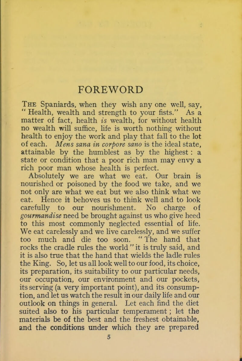 FOREWORD The Spaniards, when they wish any one well, say, “ Health, wealth and strength to your fists.” As a matter of fact, health is wealth, for without health no wealth will suffice, life is worth nothing without health to enjoy the work and play that fall to the lot of each. Mens sana in corpore sano is the ideal state, attainable by the humblest as by the highest : a state or condition that a poor rich man may envy a rich poor man whose health is perfect. Absolutely we are what we eat. Our brain is nourished or poisoned by the food we take, and we not only are what we eat but we also think what we eat. Hence it behoves us to think well and to look carefully to our nourishment. No charge of gourmandise need be brought against us who give heed to this most commonly neglected essential of life. We eat carelessly and we live carelessly, and we suffer too much and die too soon. “The hand that rocks the cradle rules the world ” it is truly said, and it is also true that the hand that wields the ladle rules the King. So, let us all look well to our food, its choice, its preparation, its suitability to our particular needs, our occupation, our environment and our pockets, its serving (a very important point), and its consump- tion, and let us watch the result in our daily life and our outlook on things in general. Let each find the diet suited also to his particular temperament; let the materials be of the best and the freshest obtainable, and the conditions under which they are prepared