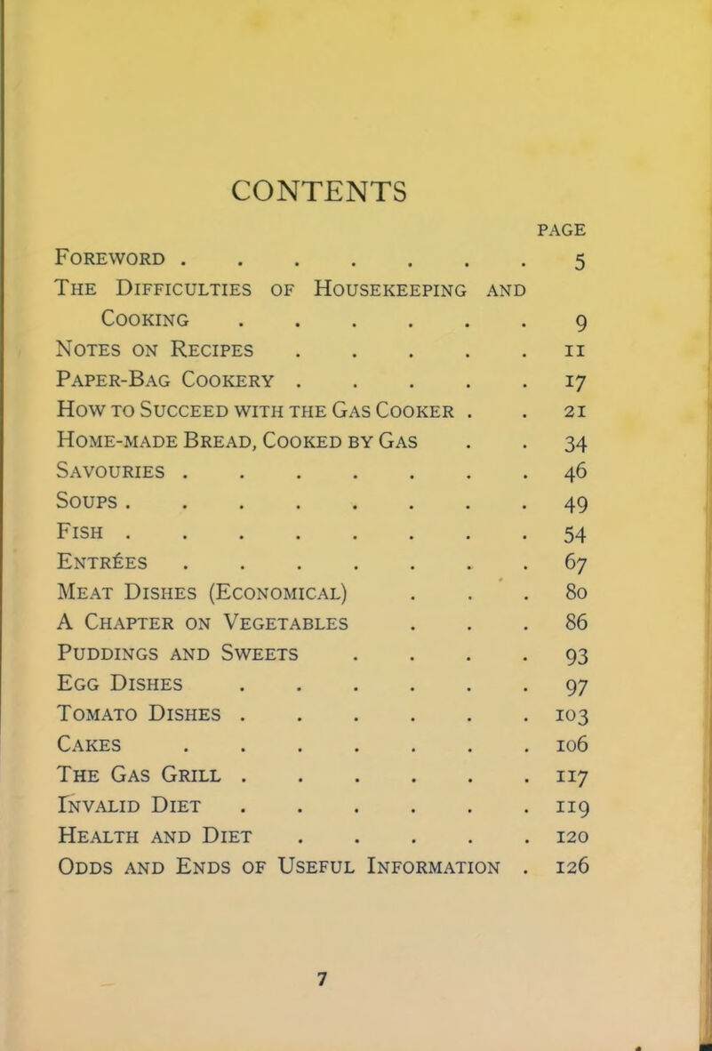 CONTENTS PAGE Foreword 5 The Difficulties of Housekeeping and Cooking 9 Notes on Recipes 11 Paper-Bag Cookery 17 How to Succeed with the Gas Cooker . . 21 Home-made Bread, Cooked by Gas . . 34 Savouries 46 Soups 49 Fish 54 Entries .67 Meat Dishes (Economical) ... 80 A Chapter on Vegetables ... 86 Puddings and Sweets .... 93 Egg Dishes 97 Tomato Dishes 103 Cakes 106 The Gas Grill 117 Invalid Diet 119 Health and Diet 120 Odds and Ends of Useful Information . 126