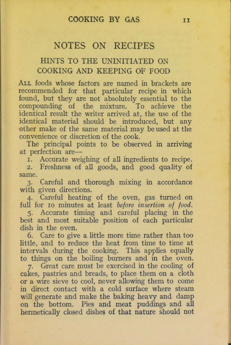 NOTES ON RECIPES HINTS TO THE UNINITIATED ON COOKING AND KEEPING OF FOOD All foods whose factors are named in brackets are recommended for that particular recipe in which found, but they are not absolutely essential to the compounding of the mixture. To achieve the identical result the writer arrived at, the use of the identical material should be introduced, but any other make of the same material may be used at the convenience or discretion of the cook. The principal points to be observed in arriving at perfection are— 1. Accurate weighing of all ingredients to recipe. 2. Freshness of all goods, and good quality of same. 3. Careful and thorough mixing in accordance with given directions. 4. Careful heating of the oven, gas turned on full for 10 minutes at least before insertion of food. 5. Accurate timing and careful placing in the best and most suitable position of each particular dish in the oven. 6. Care to give a little more time rather than too little, and to reduce the heat from time to time at intervals during the cooking. This applies equally to things on the boiling burners and in the oven. 7. Great care must be exercised in the cooling of cakes, pastries and breads, to place them on a cloth or a wire sieve to cool, never allowing them to come in direct contact with a cold surface where steam will generate and make the baking heavy and damp on the bottom. Pies and meat puddings and all hermetically closed dishes of that nature should not