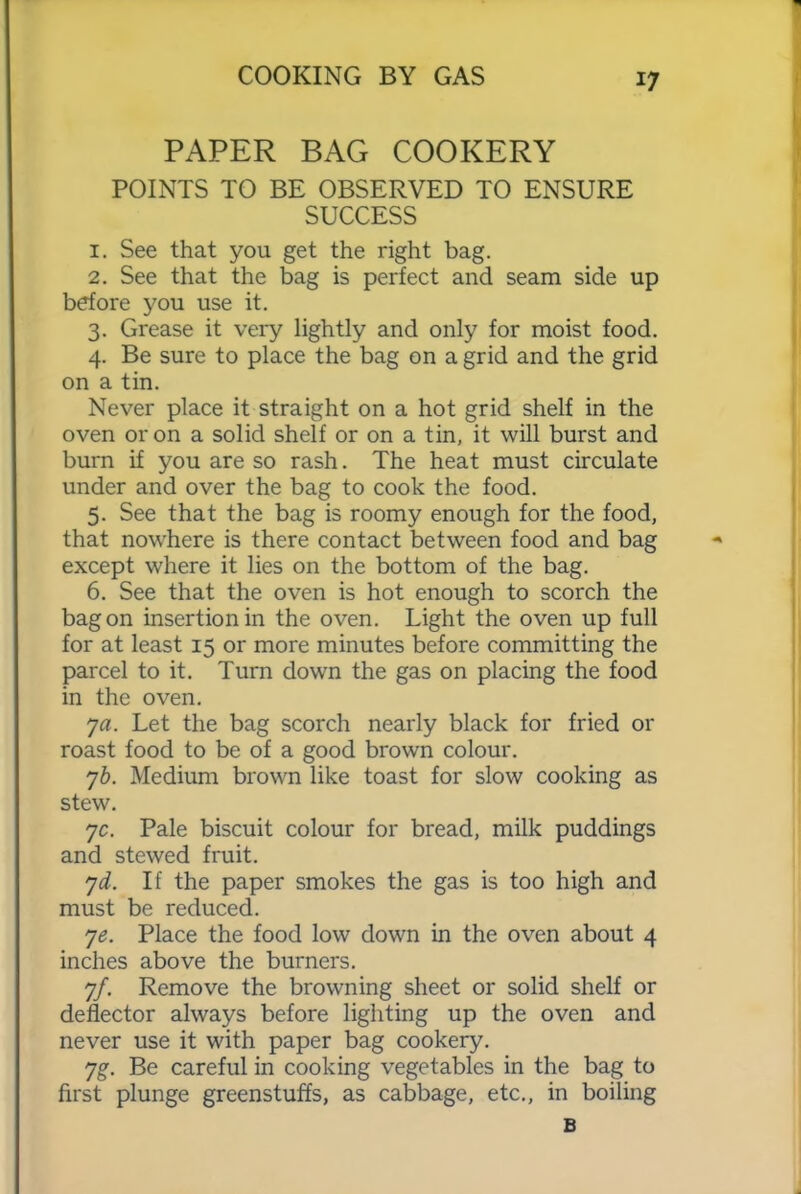 PAPER BAG COOKERY POINTS TO BE OBSERVED TO ENSURE SUCCESS 1. See that you get the right bag. 2. See that the bag is perfect and seam side up before you use it. 3. Grease it very lightly and only for moist food. 4. Be sure to place the bag on a grid and the grid on a tin. Never place it straight on a hot grid shelf in the oven or on a solid shelf or on a tin, it will burst and burn if you are so rash. The heat must circulate under and over the bag to cook the food. 5. See that the bag is roomy enough for the food, that nowhere is there contact between food and bag except where it lies on the bottom of the bag. 6. See that the oven is hot enough to scorch the bag on insertion in the oven. Light the oven up full for at least 15 or more minutes before committing the parcel to it. Turn down the gas on placing the food in the oven. 7a. Let the bag scorch nearly black for fried or roast food to be of a good brown colour. 7b. Medium brown like toast for slow cooking as stew. yc. Pale biscuit colour for bread, milk puddings and stewed fruit. yd. If the paper smokes the gas is too high and must be reduced. ye. Place the food low down in the oven about 4 inches above the burners. 7/. Remove the browning sheet or solid shelf or deflector always before lighting up the oven and never use it with paper bag cookery. yg. Be careful in cooking vegetables in the bag to first plunge greenstuffs, as cabbage, etc., in boiling B