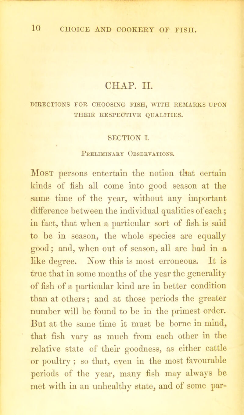 CHAP. II. DIRECTIONS FOR CHOOSING FISH, WITH REMARKS UPON TIIEIR RESPECTIVE QUALITIES. SECTION L Preliminary Observations. Most persons entertain the notion that certain kinds of fish all come into good season at the same tune of the year, without any important difference between the individual qualities of each; in fact, that when a particular sort of fish is said to be in season, the whole species are equally good; and, when out of season, all are bad in a like degree. Now this is most erroneous. It is true that in some months of the year the generality of fish of a particular kind are in better condition than at others; and at those periods the greater number will be found to be in the primest order. But at the same time it must be borne in mind, that fish vary as much from each other in the relative state of their goodness, as either cattle or poultry ; so that, even in the most favourable periods of the year, many fish may always be met with in an unhealthy state, and of some par-