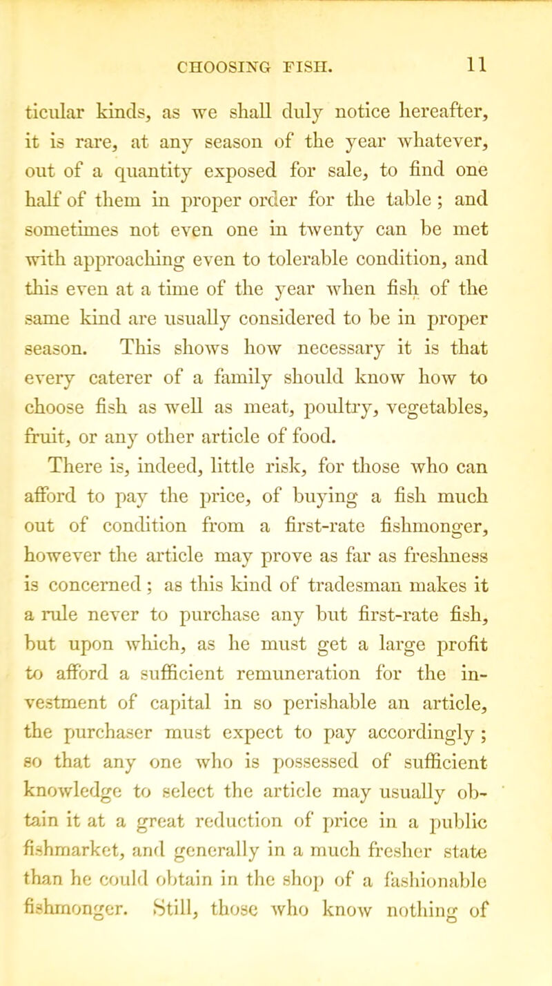 ticular kinds, as we shall duly notice hereafter, it is rare, at any season of the year whatever, out of a quantity exposed for sale, to find one half of them in proper order for the table; and sometimes not even one in twenty can be met with approaching even to tolerable condition, and this even at a time of the year when fish of the same kind are usually considered to be in proper season. This shows how necessary it is that every caterer of a family should know how to choose fish as well as meat, poultry, vegetables, fruit, or any other article of food. There is, indeed, little risk, for those who can afford to pay the price, of buying a fish much out of condition from a first-rate fishmonger, however the article may prove as far as freshness is concerned ; as this kind of tradesman makes it a rule never to purchase any but first-rate fish, but upon which, as he must get a large profit to afford a sufficient remuneration for the in- vestment of capital in so perishable an article, the purchaser must expect to pay accordingly ; so that any one who is possessed of sufficient knowledge to select the article may usually ob- tain it at a great reduction of price in a public fishmarket, and generally in a much fresher state than he could obtain in the shop of a fashionable fishmonger. .Still, those Avho know nothing of