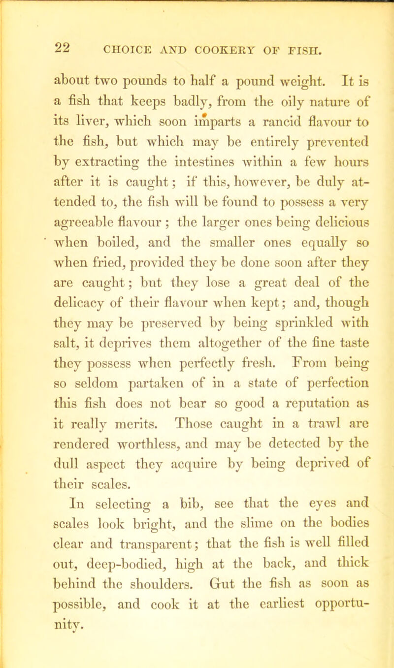 about two pounds to half a pound weight. It is a fish that keeps badly, from the oily nature of its liver, which soon imparts a rancid flavour to the fish, but which may be entirely prevented by extracting the intestines within a few hours after it is caught; if this, however, be duly at- tended to, the fish will be found to possess a very agreeable flavour ; the larger ones being delicious when boiled, and the smaller ones equally so when fried, provided they be done soon after they are caught; but they lose a great deal of the delicacy of their flavour when kept; and, though they may be preserved by being sprinkled Avith salt, it deprives them altogether of the fine taste they possess when perfectly fresh. From being so seldom partaken of in a state of perfection this fish does not bear so good a reputation as it really merits. Those caught in a traAvl are rendered worthless, and may be detected by the dull aspect they acquire by being deprived of their scales. In selecting a bib, see that the eyes and scales look bright, and the slime on the bodies clear and transparent; that the fish is Avell filled out, deep-bodied, high at the back, and thick behind the shoulders. Gut the fish as soon as possible, and cook it at the earliest opportu- nity.