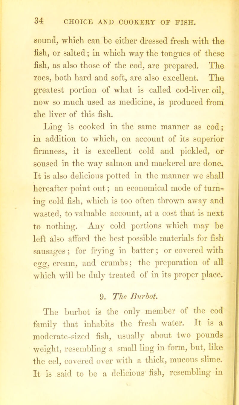 sound, which can be either dressed fresh with the fish, or salted; in which way the tongues of these fish, as also those of the cod, are prepared. The roes, both hard and soft, are also excellent. The greatest portion of what is called cod-liver oil, now so much used as medicine, is produced from the liver of this fish. Ling is cooked in the same manner as cod; in addition to which, on account of its superior firmness, it is excellent cold and pickled, or soused in the way salmon and mackerel are done. It is also delicious potted in the manner we shall hereafter point out; an economical mode of turn- ing cold fish, which is too often thrown away and wasted, to valuable account, at a cost that is next to nothing. Any cold portions which may be left also afford the best possible materials for fish sausages ; for frying in batter; or covered with egg, cream, and crumbs; the preparation of all which will be duly treated of in its proper place. 9. The Burbot. The burbot is the only member of the cod family that inhabits the fresh water. It is a moderate-sized fish, usually about two pounds weight, resembling a small ling in form, but, like the eel, covered over with a thick, mucous slime. It is said to be a delicious' fish, resembling in