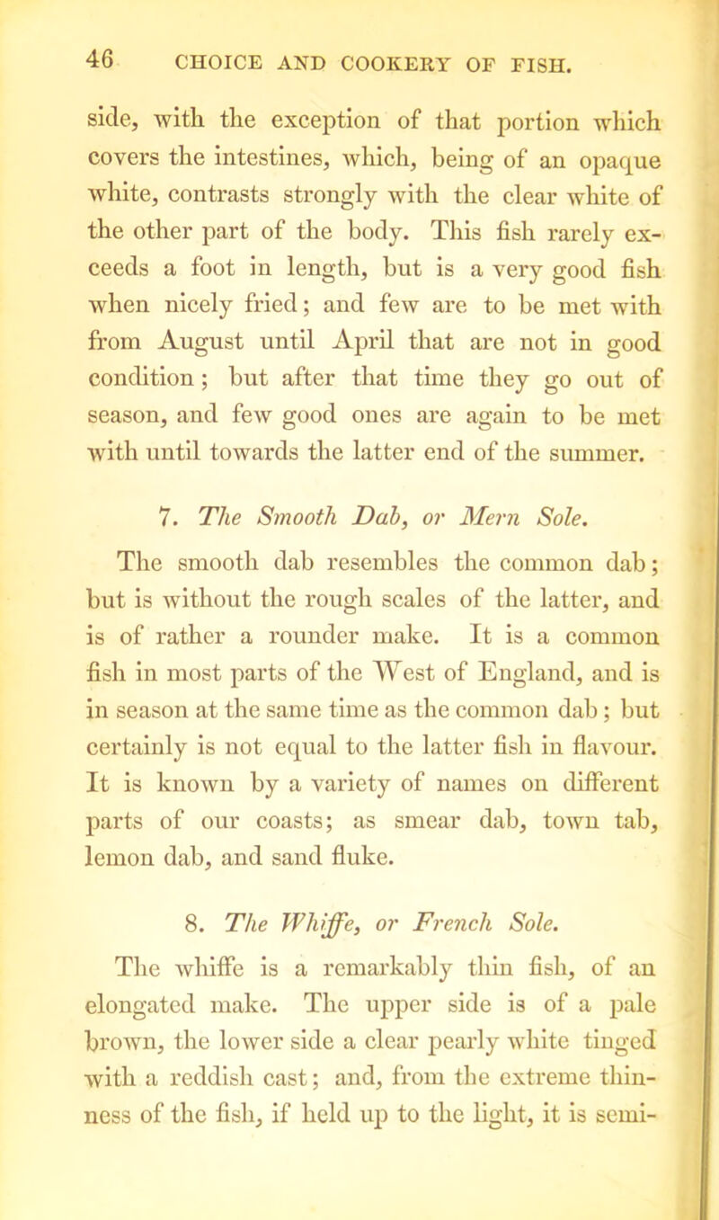 side, with the exception of that portion which covers the intestines, which, being of an opaque white, contrasts strongly with the clear white of the other part of the body. This fish rarely ex- ceeds a foot in length, but is a very good fish when nicely fried; and few are to be met with from August until April that are not in good condition ; but after that time they go out of season, and few good ones are again to be met with until towards the latter end of the summer. 7. The Smooth Dab, or Mem Sole. The smooth dab resembles the common dab; but is without the rough scales of the latter, and is of rather a rounder make. It is a common fish in most parts of the West of England, and is in season at the same time as the common dab; but certainly is not equal to the latter fish in flavour. It is known by a variety of names on (Efferent parts of our coasts; as smear dab, town tab, lemon dab, and sand fluke. 8. The Whiffe, or French Sole. The whiffe is a remarkably thin fish, of an elongated make. The upper side is of a pale brown, the lower side a clear pearly white tinged with a reddish cast; and, from the extreme thin- ness of the fish, if held up to the light, it is semi-