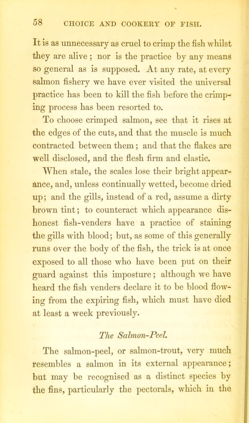 It is as unnecessary as cruel to crimp the fish whilst they are alive ; nor is the practice by any means so general as is supposed. At any rate, at every sahnon fishery we have ever visited the universal practice has been to kill the fish before the crimp- ing process has been resorted to. To choose crimped salmon, see that it rises at the edges of the cuts, and that the muscle is much contracted between them; and that the flakes are well disclosed, and the flesh firm and elastic. When stale, the scales lose their bright appear- ance, and, unless continually wetted, become dried up; and the gills, instead of a red, assume a dirty brown tint; to counteract which appearance dis- honest fish-venders have a practice of staining the gills with blood; but, as some of this generally runs over the body of the fish, the trick is at once exposed to all those who have been put on their guard against this imposture; although we have heard the fish venders declare it to be blood flow- ing from the expiring fish, which must have died at least a week previously. The Salmon-Peel. The salmon-peel, or salmon-trout, very much resembles a salmon in its external appearance; but may be recognised as a distinct species by the fins, particularly the pectorals, which in the