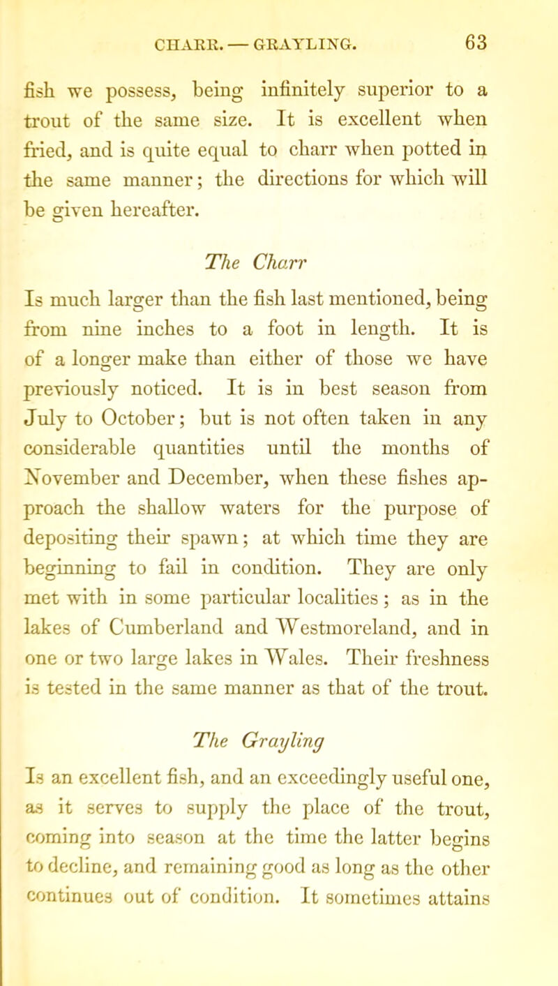 fish we possess, being infinitely superior to a trout of the same size. It is excellent when fried, and is quite equal to charr when potted in the same manner; the directions for which will be given hereafter. O The Charr Is much larger than the fish last mentioned, being from nine inches to a foot in length. It is of a longer make than either of those we have previously noticed. It is in best season from July to October; but is not often taken in any considerable quantities until the months of November and December, when these fishes ap- proach the shallow waters for the purpose of depositing their spawn; at which time they are beginning to fail in condition. They are only met with in some particular localities; as in the lakes of Cumberland and Westmoreland, and in one or two large lakes in Wales. Their freshness is tested in the same manner as that of the trout. The Grayling Is an excellent fish, and an exceedingly useful one, as it serves to supply the place of the trout, coming into season at the time the latter begins to decline, and remaining good as long as the other continues out of condition. It sometimes attains