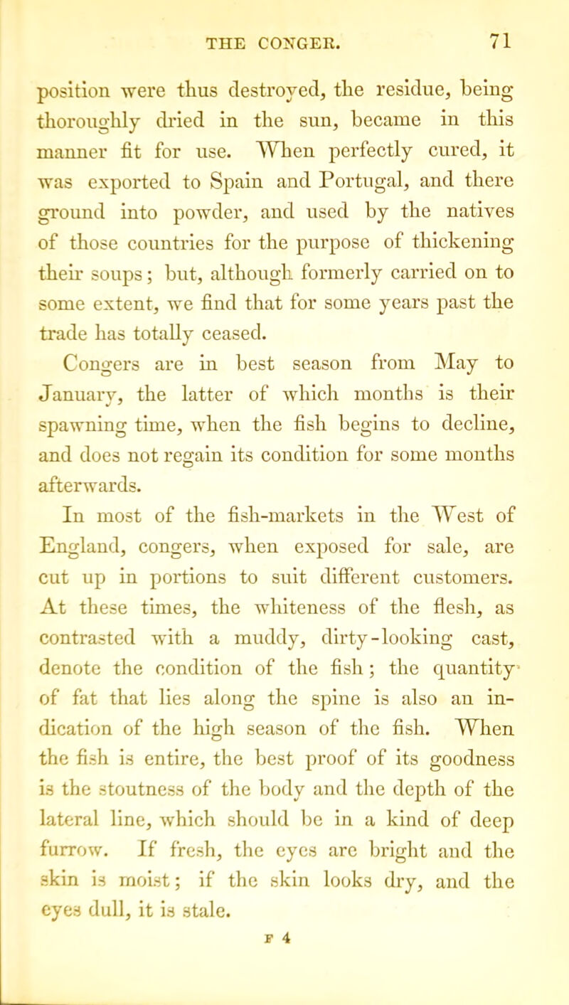 position were tlius destroyed, the residue, being thoroughly dried in the sun, became in this manner fit for use. When perfectly cured, it was exported to Spain and Portugal, and there ground into powder, and used by the natives of those countries for the purpose of thickening them soups; but, although formerly carried on to some extent, we find that for some years past the trade has totally ceased. Congers are in best season from May to January, the latter of which months is their spawning time, when the fish begins to decline, and does not regain its condition for some months afterwards. In most of the fish-markets in the West of England, congers, when exposed for sale, are cut up in portions to suit different customers. At these times, the whiteness of the flesh, as contrasted with a muddy, dirty-looking cast, denote the condition of the fish; the quantity of fat that lies along the spine is also an in- dication of the high season of the fish. When the fish is entire, the best proof of its goodness is the stoutness of the body and the depth of the lateral line, which should be in a kind of deep furrow. If fresh, the eyes are bright and the skin is moist; if the skin looks dry, and the eyes dull, it is stale.