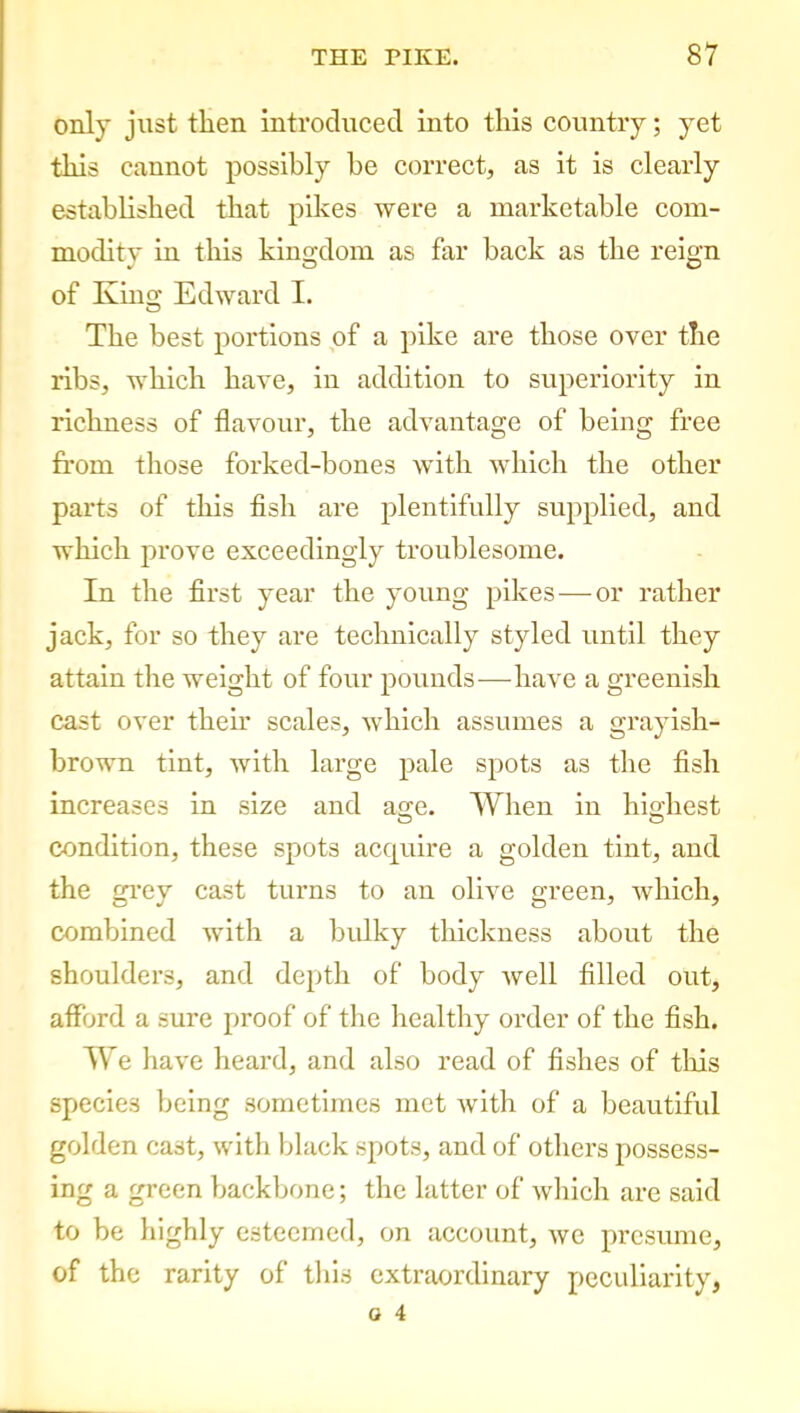 only just then introduced into this country; yet this cannot possibly be correct, as it is clearly established that pikes were a marketable com- modity in this kingdom as far back as the reign of King Edward I. The best portions of a pike are those over the ribs, which have, in addition to superiority in richness of flavour, the advantage of being free from those forked-bones with which the other parts of this fish are plentifully supplied, and which prove exceedingly troublesome. In the first year the young pikes—or rather jack, for so they are technically styled until they attain the weight of four pounds-—-have a greenish cast over their scales, which assumes a grayish- brown tint, with large pale spots as the fish increases in size and age. When in highest condition, these spots acquire a golden tint, and the grey cast turns to an olive green, which, combined with a bulky thickness about the shoulders, and depth of body well filled out, afford a sure proof of the healthy order of the fish. We have heard, and also read of fishes of tills species being sometimes met with of a beautiful golden cast, with black spots, and of others possess- ing a green backbone; the latter of which are said to be highly esteemed, on account, we presume, of the rarity of this extraordinary peculiarity,