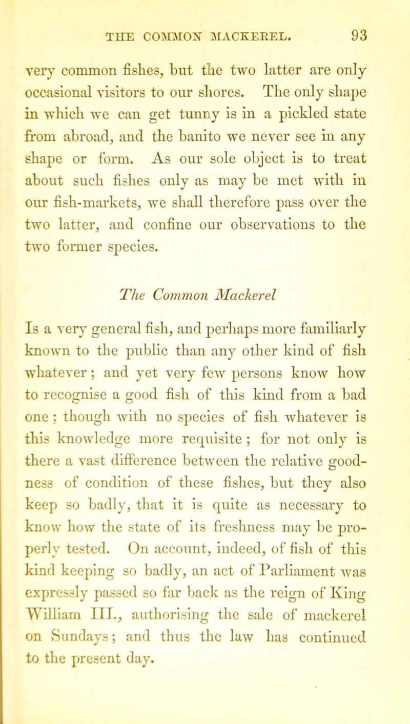 very common fishes, but the two latter are only occasional visitors to our shores. The only shape in which we can get tunny is in a pickled state from abroad, and the banito we never see in any shape or form. As our sole object is to treat about such fishes only as may be met with in our fish-markets, we shall therefore pass over the two latter, and confine our observations to the two former species. The Common Mackerel Is a very general fish, and perhaps more familiarly known to the public than any other kind of fish whatever; and yet very few persons know how to recognise a good fish of this kind from a bad one ; though with no species of fish whatever is this knowledge more requisite ; for not only is there a vast difference between the relative good- ness of condition of these fishes, but they also keep so badly, that it is quite as necessary to know how the state of its freshness may be pro- perly tested. On account, indeed, of fish of this kind keeping so badly, an act of Parliament was expressly passed so far back as the reign of King William III., authorising the sale of mackerel on Sundays; and thus the law has continued to the present day.