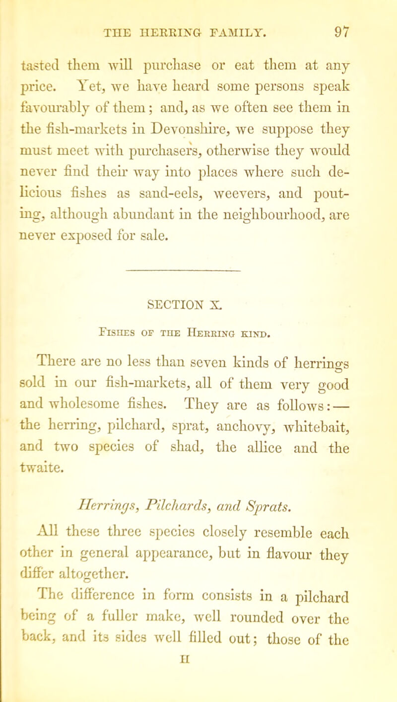 tasted them will purchase or eat them at any price. Yet, we have heard some persons speak favourably of them; and, as we often see them in the fish-markets in Devonshire, we suppose they must meet with purchasers, otherwise they would never find their way into places where such de- licious fishes as sand-eels, weevers, and pout- ing, although abundant in the neighbourhood, are never exposed for sale. SECTION X. Fishes of the Heeeing kind. There are no less than seven kinds of herrings sold in our fish-markets, all of them very good and wholesome fishes. They are as follows: — the herring, pilchard, sprat, anchovy, whitebait, and two species of shad, the allice and the twaite. Herrings, Pilchards, and Sprats. All these three species closely resemble each other in general appearance, but in flavour they differ altogether. The difference in form consists in a pilchard being of a fuller make, well rounded over the back, and its sides well filled out; those of the H