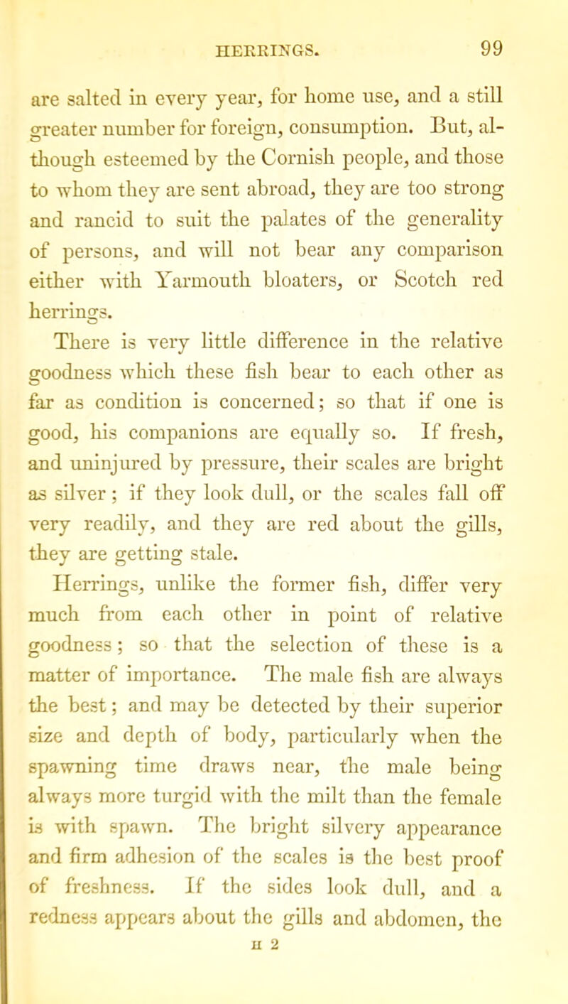 are salted in every year, for home use, and a still greater number for foreign, consumption. But, al- though esteemed by the Cornish people, and those to whom they are sent abroad, they are too strong and rancid to suit the palates of the generality of persons, and will not hear any comparison either with Yarmouth bloaters, or Scotch red herrings. There is very little difference in the relative goodness which these fish hear to each other as far as condition is concerned; so that if one is good, his companions are equally so. If fresh, and uninjured by pressure, their scales are bright as silver; if they look dull, or the scales fall off very readily, and they are red about the gills, they are getting stale. Herrings, unlike the former fish, differ very much from each other in point of relative goodness; so that the selection of these is a matter of importance. The male fish are always the best; and may be detected by their superior size and depth of body, particularly when the spawning time draws near, the male being always more turgid with the milt than the female is with spawn. The bright silvery appearance and firm adhesion of the scales is the best proof of freshness. If the sides look dull, and a redness appears about the gills and abdomen, the JU 2