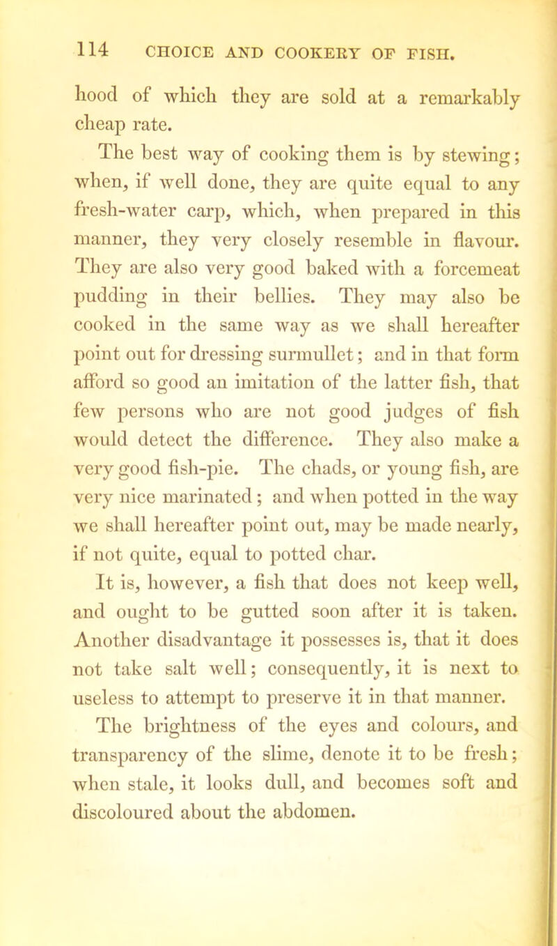 hood of which they are sold at a remarkably cheap rate. The best way of cooking them is by stewing; when, if well done, they are quite equal to any fresh-water carp, which, when prepared in this manner, they very closely resemble in flavour. They are also very good baked with a forcemeat pudding in their bellies. They may also be cooked in the same way as we shall hereafter point out for dressing surmullet; and in that form afford so good an imitation of the latter fish, that few persons who are not good judges of fish would detect the difference. They also make a very good fish-pie. The chads, or young fish, are very nice marinated; and when potted in the way we shall hereafter point out, may be made nearly, if not quite, equal to potted char. It is, however, a fish that does not keep well, and ought to be gutted soon after it is taken. O o Another disadvantage it possesses is, that it does not take salt well; consequently, it is next to useless to attempt to preserve it in that manner. The brightness of the eyes and colours, and transparency of the slime, denote it to be fresh; when stale, it looks dull, and becomes soft and discoloured about the abdomen.