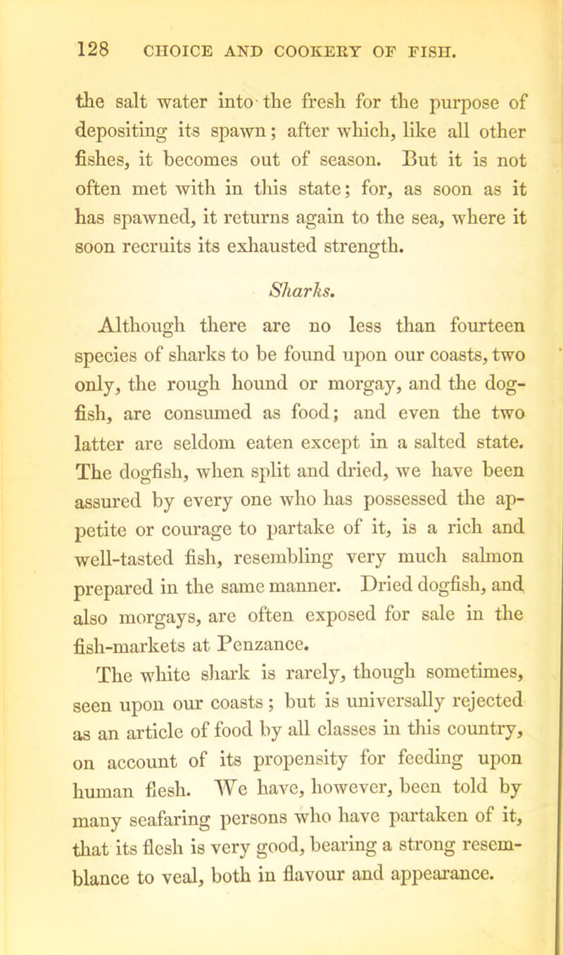 the salt water into the fresh for the purpose of depositing its spawn; after which, like all other fishes, it becomes out of season. But it is not often met with in this state; for, as soon as it has spawned, it returns again to the sea, where it soon recruits its exhausted strength. Sharks. Although there are no less than fourteen species of sharks to be found upon our coasts, two only, the rough hound or morgay, and the dog- fish, are consumed as food; and even the two latter are seldom eaten except in a salted state. The dogfish, when split and dried, we have been assured by every one who has possessed the ap- petite or courage to partake of it, is a rich and well-tasted fish, resembling very much salmon prepared in the same manner. Dried dogfish, and also morgays, are often exposed for sale in the fish-markets at Penzance. The white shark is rarely, though sometimes, seen upon our coasts; but is universally rejected as an article of food by all classes in this country, on account of its propensity for feeding upon human fiesh. We have, however, been told by many seafaring persons who have partaken of it, that its flesh is very good, bearing a strong resem- blance to veal, both in flavour and appearance.