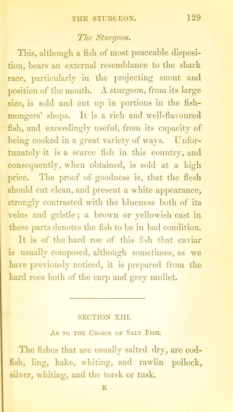 The Sturgeon. This, although a fish of most peaceable disposi- tion, bears an external resemblance to the shark race, particularly in the projecting snout and position of the mouth. A sturgeon, from its large size, is sold and cut up in portions in the fish- mongers’ shops. It is a rich and well-flavoured fish, and exceedingly useful, from its capacity of being cooked in a great variety of ways. Unfor- tunately it is a scarce fish in this country, and consequently, when obtained, is sold at a high price. The proof of-goodness is, that the flesh should cut clean, and present a white appearance, strongly contrasted with the blueness both of its veins and gristle; a brown or yellowish cast in these piarts denotes the fish to be in bad condition. It is of the hard roe of this fish that caviar is usually composed, although sometimes, as we have previously noticed, it is prepared from the hard roes both of the carp and grey mullet. SECTION XIII. As to the Choice of Salt Fish. The fishes that are usually salted dry, are cod- fish, ling, hake, whiting, and rawlin pollock, silver, whiting, and the torsk or tusk. K