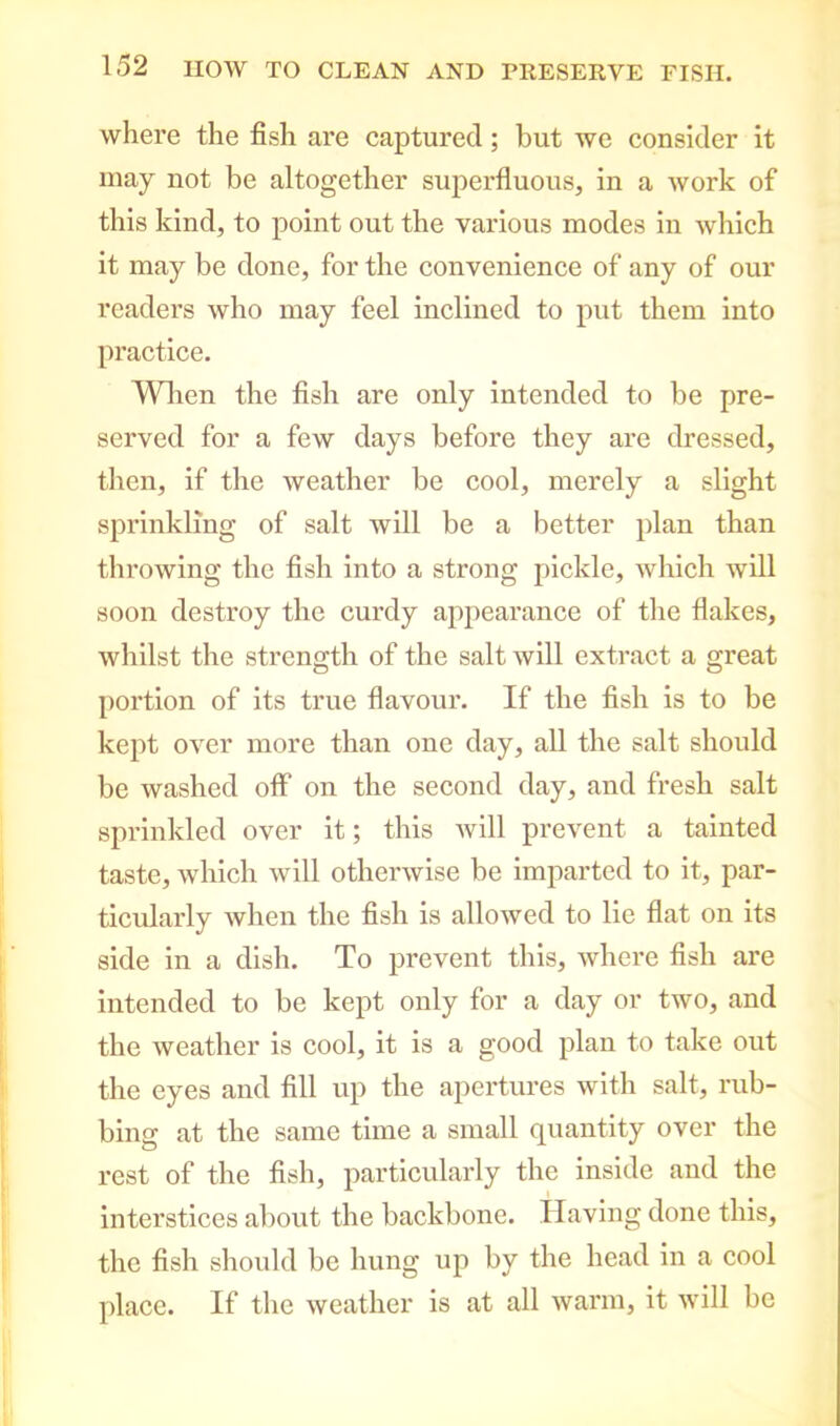 where the fish are captured; but we consider it may not be altogether superfluous, in a work of this kind, to point out the various modes in which it may be done, for the convenience of any of our readers who may feel inclined to put them into practice. When the fish are only intended to be pre- served for a few days before they are dressed, then, if the weather be cool, merely a slight sprinkling of salt will be a better plan than throwing the fish into a strong pickle, which will soon destroy the curdy appearance of the flakes, whilst the strength of the salt will extract a great portion of its true flavour. If the fish is to be kept over more than one day, all the salt should be washed off on the second day, and fresh salt sprinkled over it; this will prevent a tainted taste, which will otherwise be imparted to it, par- ticularly when the fish is allowed to lie flat on its side in a dish. To prevent this, where fish are intended to be kept only for a day or two, and the weather is cool, it is a good plan to take out the eyes and fill up the apertures with salt, rub- bing at the same time a small quantity over the rest of the fish, particularly the inside and the interstices about the backbone. Having done this, the fish should be hung up by the head in a cool place. If the weather is at all warm, it will be